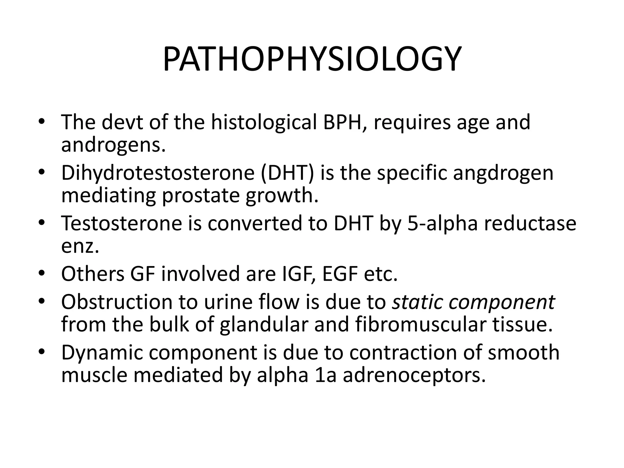 PATHOPHYSIOLOGY
• The devt of the histological BPH, requires age and
  androgens.
• Dihydrotestosterone (DHT) is the specific angdrogen
  mediating prostate growth.
• Testosterone is converted to DHT by 5-alpha reductase
  enz.
• Others GF involved are IGF, EGF etc.
• Obstruction to urine flow is due to static component
  from the bulk of glandular and fibromuscular tissue.
• Dynamic component is due to contraction of smooth
  muscle mediated by alpha 1a adrenoceptors.
 
