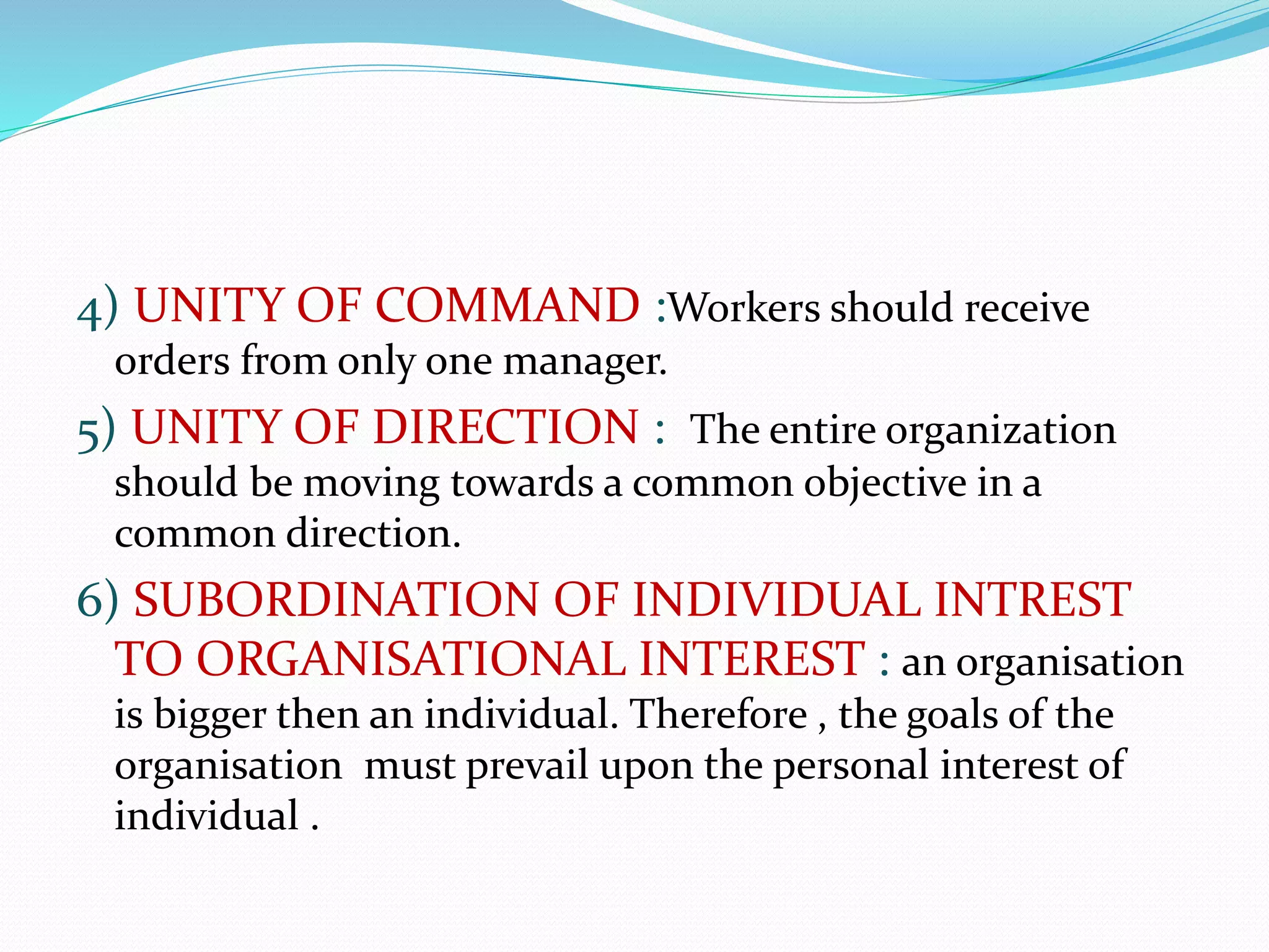 4) UNITY OF COMMAND :Workers should receive
orders from only one manager.
5) UNITY OF DIRECTION : The entire organization
should be moving towards a common objective in a
common direction.
6) SUBORDINATION OF INDIVIDUAL INTREST
TO ORGANISATIONAL INTEREST : an organisation
is bigger then an individual. Therefore , the goals of the
organisation must prevail upon the personal interest of
individual .
 
