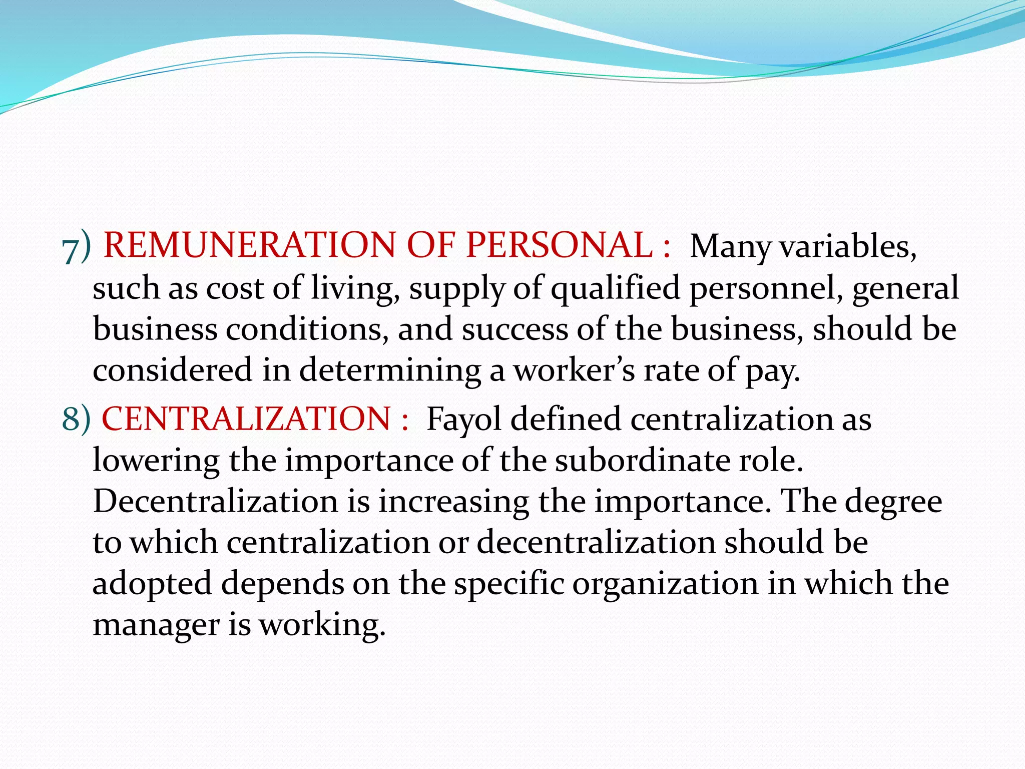 7) REMUNERATION OF PERSONAL : Many variables,
such as cost of living, supply of qualified personnel, general
business conditions, and success of the business, should be
considered in determining a worker’s rate of pay.
8) CENTRALIZATION : Fayol defined centralization as
lowering the importance of the subordinate role.
Decentralization is increasing the importance. The degree
to which centralization or decentralization should be
adopted depends on the specific organization in which the
manager is working.
 