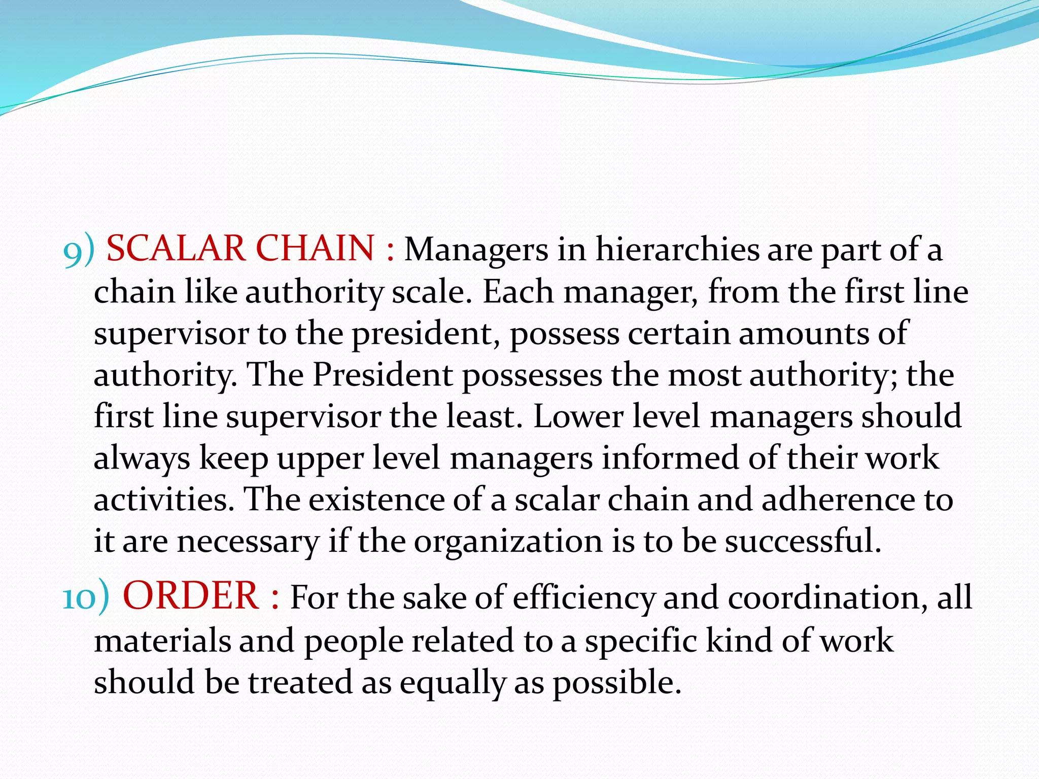 9) SCALAR CHAIN : Managers in hierarchies are part of a
chain like authority scale. Each manager, from the first line
supervisor to the president, possess certain amounts of
authority. The President possesses the most authority; the
first line supervisor the least. Lower level managers should
always keep upper level managers informed of their work
activities. The existence of a scalar chain and adherence to
it are necessary if the organization is to be successful.
10) ORDER : For the sake of efficiency and coordination, all
materials and people related to a specific kind of work
should be treated as equally as possible.
 