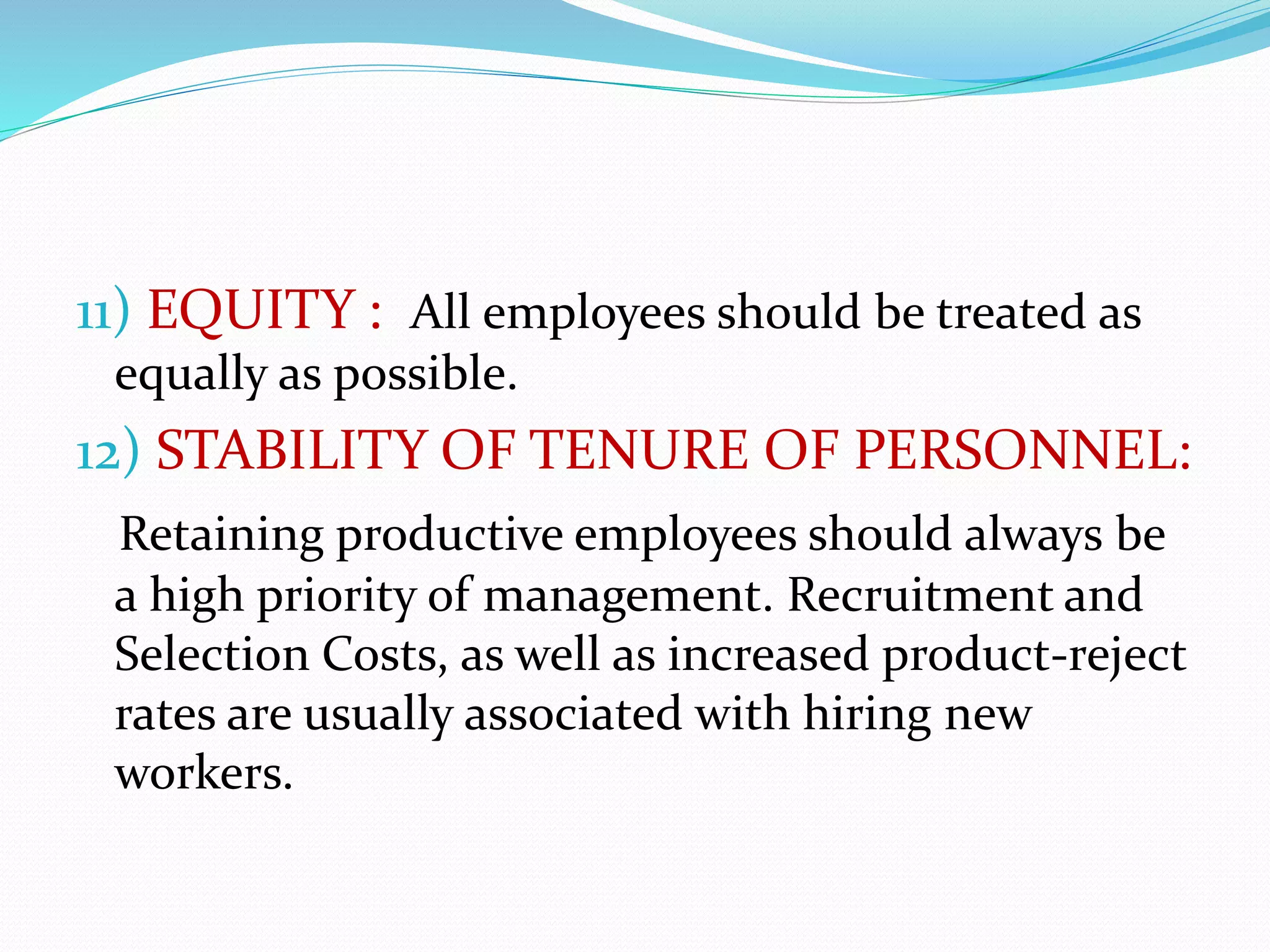11) EQUITY : All employees should be treated as
equally as possible.
12) STABILITY OF TENURE OF PERSONNEL:
Retaining productive employees should always be
a high priority of management. Recruitment and
Selection Costs, as well as increased product-reject
rates are usually associated with hiring new
workers.
 