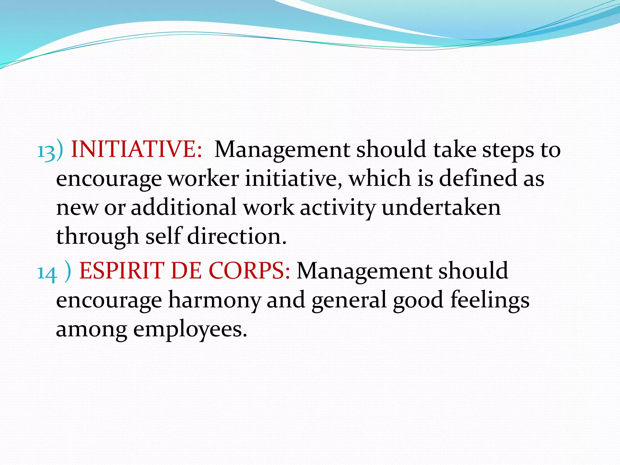 13) INITIATIVE: Management should take steps to
encourage worker initiative, which is defined as
new or additional work activity undertaken
through self direction.
14 ) ESPIRIT DE CORPS: Management should
encourage harmony and general good feelings
among employees.
 