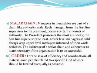 9) SCALAR CHAIN : Managers in hierarchies are part of a
chain like authority scale. Each manager, from the first line
supervisor to the president, possess certain amounts of
authority. The President possesses the most authority; the
first line supervisor the least. Lower level managers should
always keep upper level managers informed of their work
activities. The existence of a scalar chain and adherence to
it are necessary if the organization is to be successful.
10) ORDER : For the sake of efficiency and coordination, all
materials and people related to a specific kind of work
should be treated as equally as possible.
 