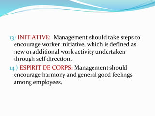 13) INITIATIVE: Management should take steps to
encourage worker initiative, which is defined as
new or additional work activity undertaken
through self direction.
14 ) ESPIRIT DE CORPS: Management should
encourage harmony and general good feelings
among employees.
 