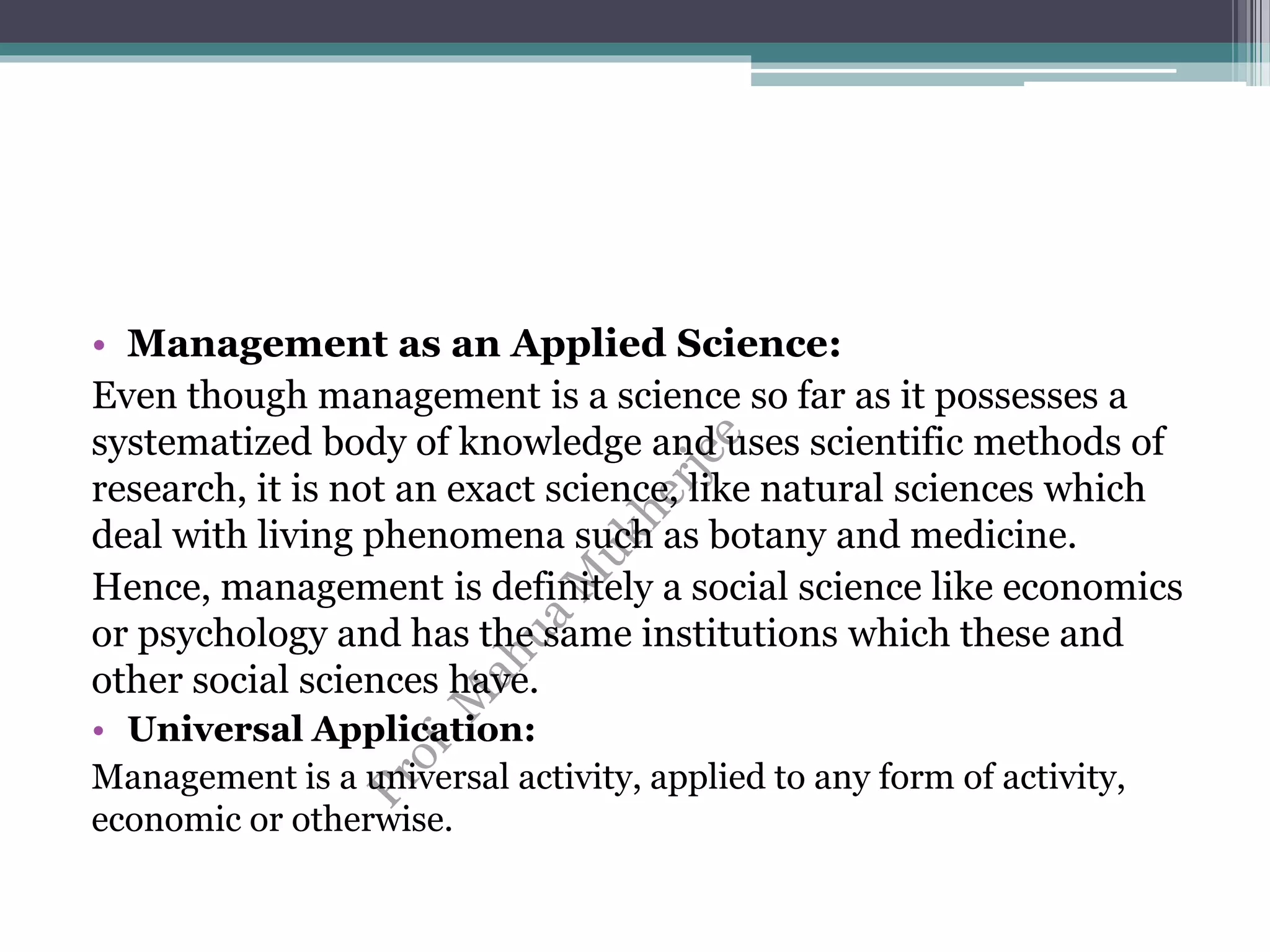 • Management as an Applied Science:
Even though management is a science so far as it possesses a
systematized body of knowledge and uses scientific methods of
research, it is not an exact science, like natural sciences which
deal with living phenomena such as botany and medicine.
Hence, management is definitely a social science like economics
or psychology and has the same institutions which these and
other social sciences have.
• Universal Application:
Management is a universal activity, applied to any form of activity,
economic or otherwise.
 