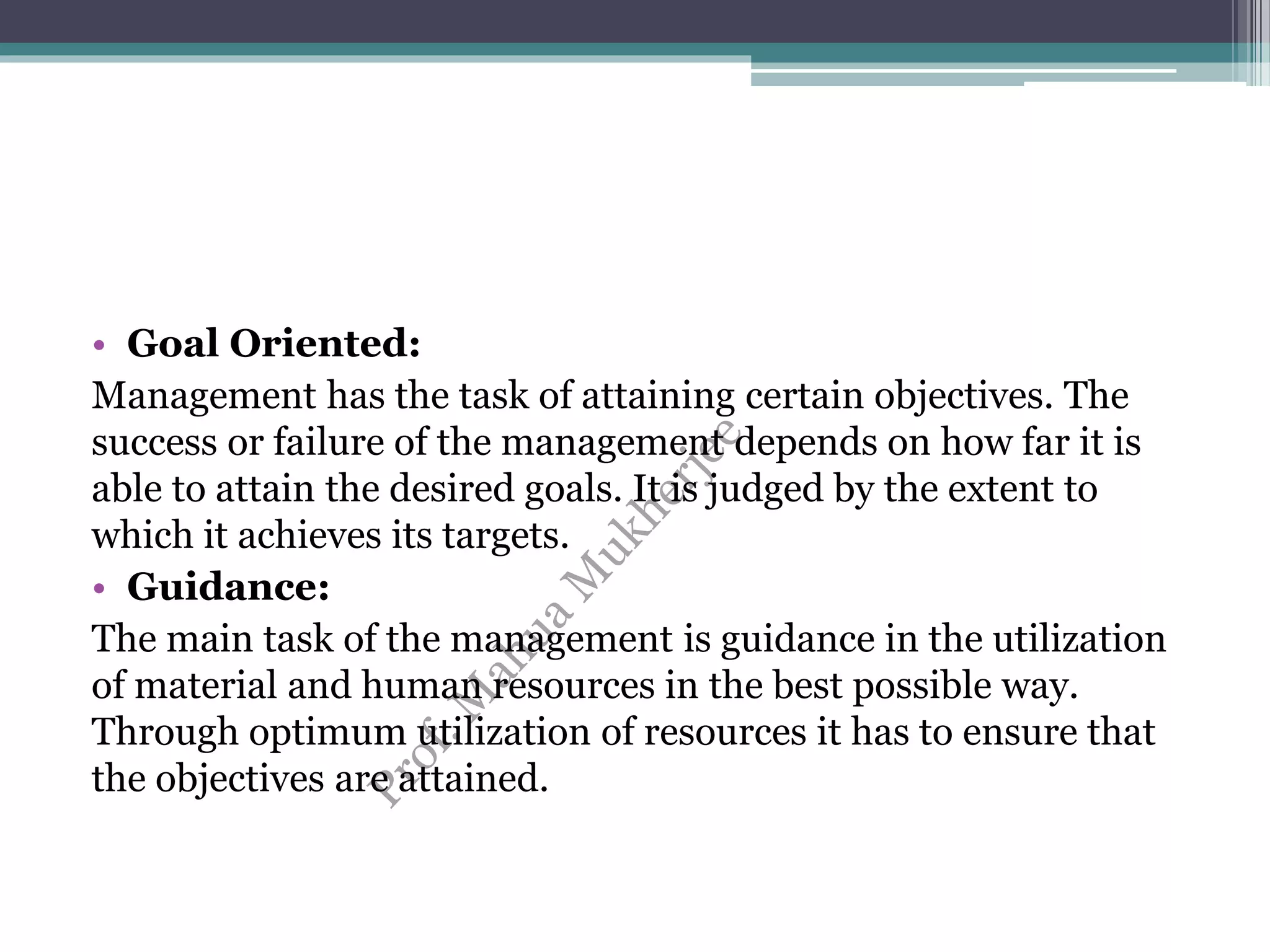 • Goal Oriented:
Management has the task of attaining certain objectives. The
success or failure of the management depends on how far it is
able to attain the desired goals. It is judged by the extent to
which it achieves its targets.
• Guidance:
The main task of the management is guidance in the utilization
of material and human resources in the best possible way.
Through optimum utilization of resources it has to ensure that
the objectives are attained.
 