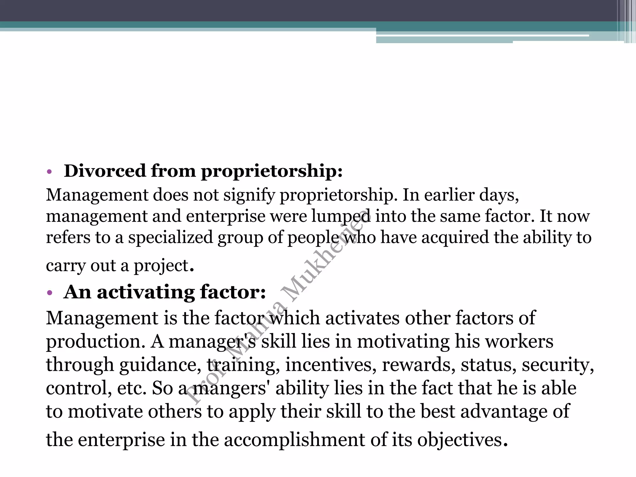 • Divorced from proprietorship:
Management does not signify proprietorship. In earlier days,
management and enterprise were lumped into the same factor. It now
refers to a specialized group of people who have acquired the ability to
carry out a project.
• An activating factor:
Management is the factor which activates other factors of
production. A manager's skill lies in motivating his workers
through guidance, training, incentives, rewards, status, security,
control, etc. So a mangers' ability lies in the fact that he is able
to motivate others to apply their skill to the best advantage of
the enterprise in the accomplishment of its objectives.
 