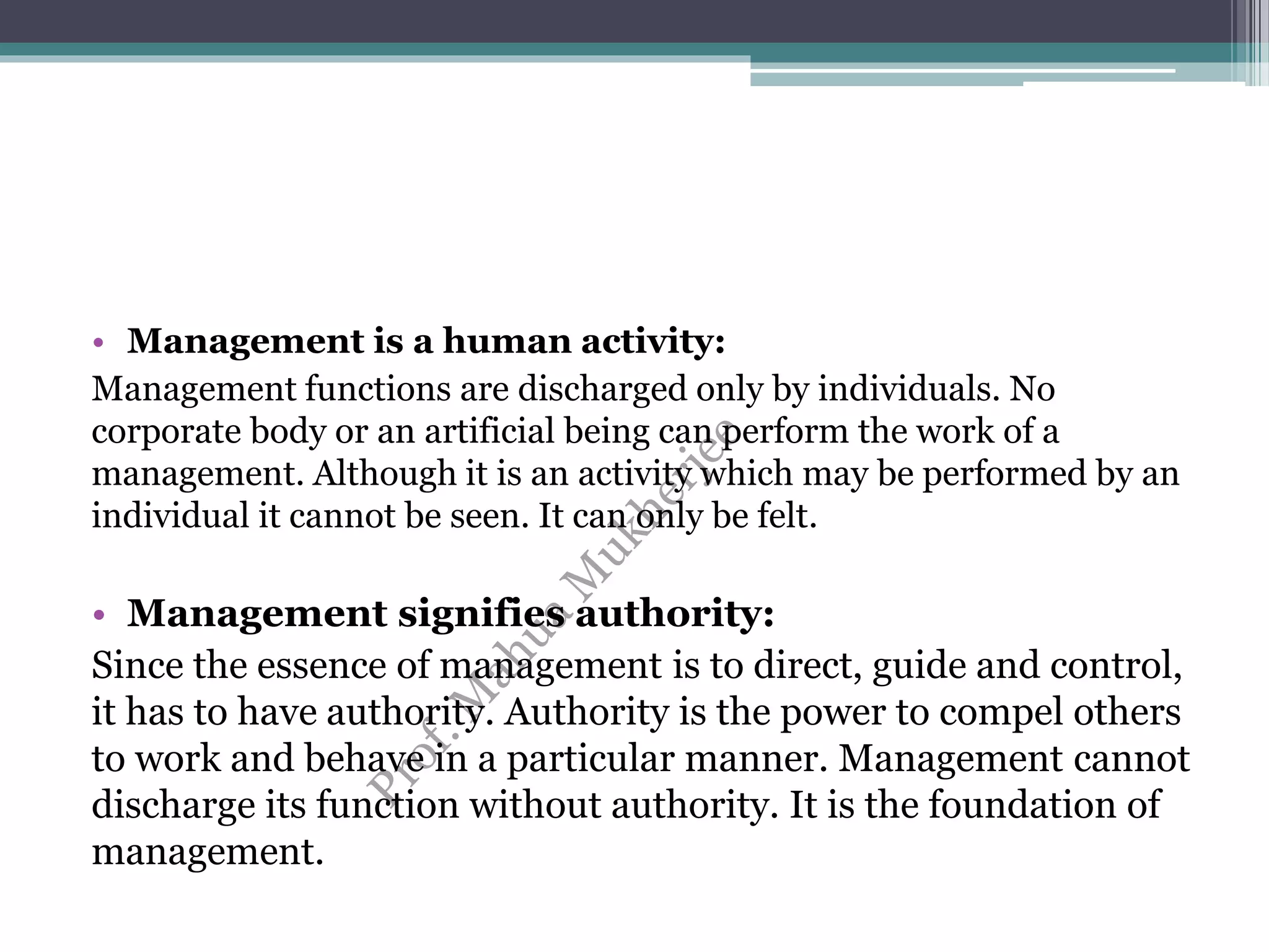 • Management is a human activity:
Management functions are discharged only by individuals. No
corporate body or an artificial being can perform the work of a
management. Although it is an activity which may be performed by an
individual it cannot be seen. It can only be felt.
• Management signifies authority:
Since the essence of management is to direct, guide and control,
it has to have authority. Authority is the power to compel others
to work and behave in a particular manner. Management cannot
discharge its function without authority. It is the foundation of
management.
 
