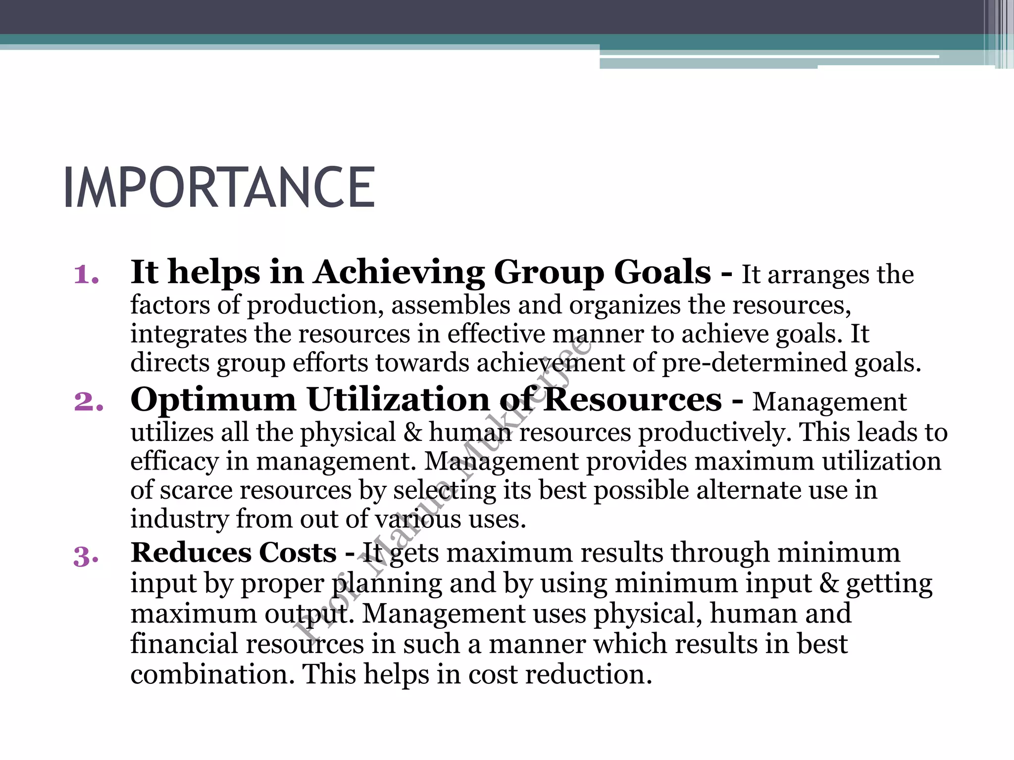 IMPORTANCE
1. It helps in Achieving Group Goals - It arranges the
factors of production, assembles and organizes the resources,
integrates the resources in effective manner to achieve goals. It
directs group efforts towards achievement of pre-determined goals.
2. Optimum Utilization of Resources - Management
utilizes all the physical & human resources productively. This leads to
efficacy in management. Management provides maximum utilization
of scarce resources by selecting its best possible alternate use in
industry from out of various uses.
3. Reduces Costs - It gets maximum results through minimum
input by proper planning and by using minimum input & getting
maximum output. Management uses physical, human and
financial resources in such a manner which results in best
combination. This helps in cost reduction.
 