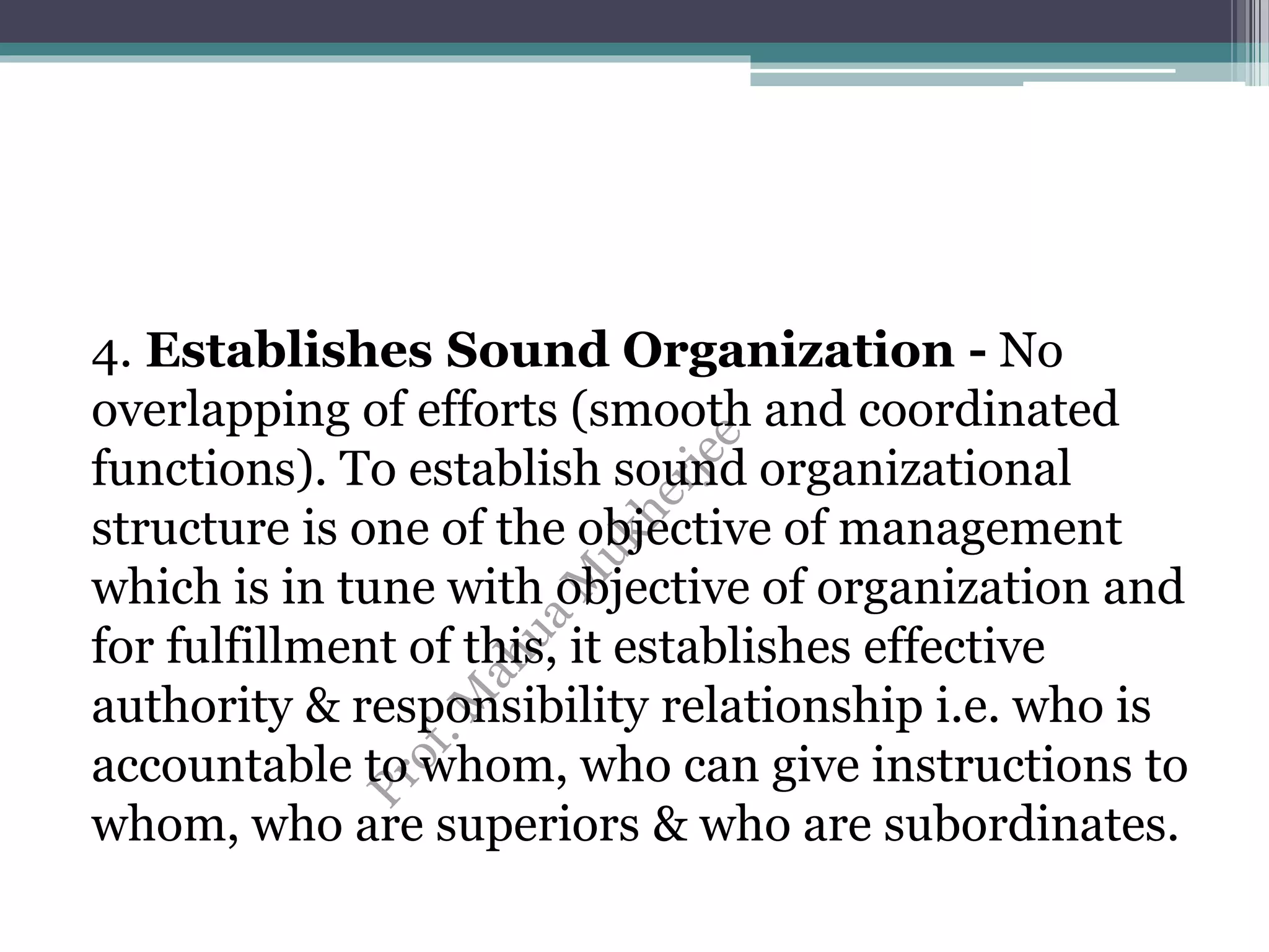 4. Establishes Sound Organization - No
overlapping of efforts (smooth and coordinated
functions). To establish sound organizational
structure is one of the objective of management
which is in tune with objective of organization and
for fulfillment of this, it establishes effective
authority & responsibility relationship i.e. who is
accountable to whom, who can give instructions to
whom, who are superiors & who are subordinates.
 