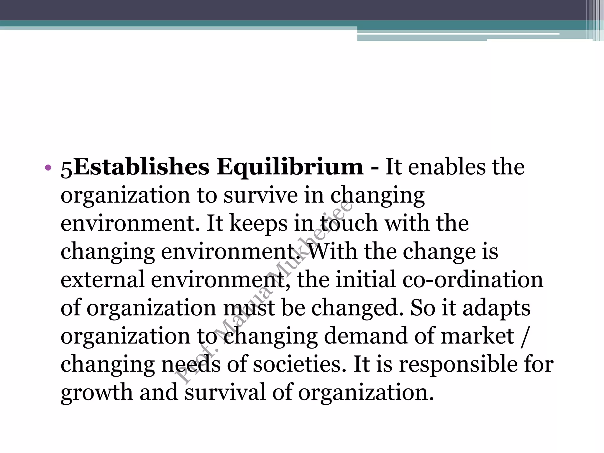 • 5Establishes Equilibrium - It enables the
organization to survive in changing
environment. It keeps in touch with the
changing environment. With the change is
external environment, the initial co-ordination
of organization must be changed. So it adapts
organization to changing demand of market /
changing needs of societies. It is responsible for
growth and survival of organization.
 