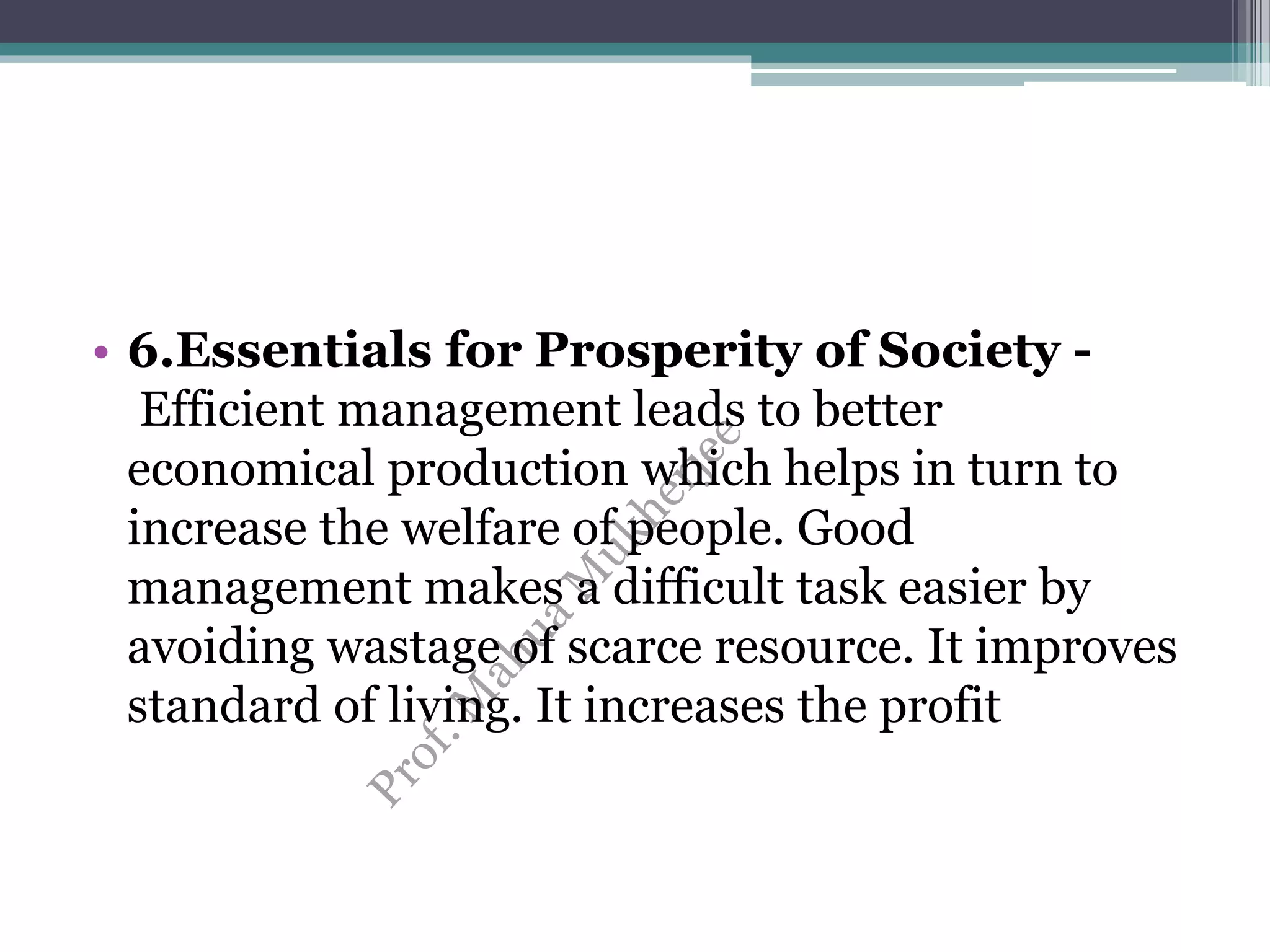 • 6.Essentials for Prosperity of Society -
Efficient management leads to better
economical production which helps in turn to
increase the welfare of people. Good
management makes a difficult task easier by
avoiding wastage of scarce resource. It improves
standard of living. It increases the profit
 