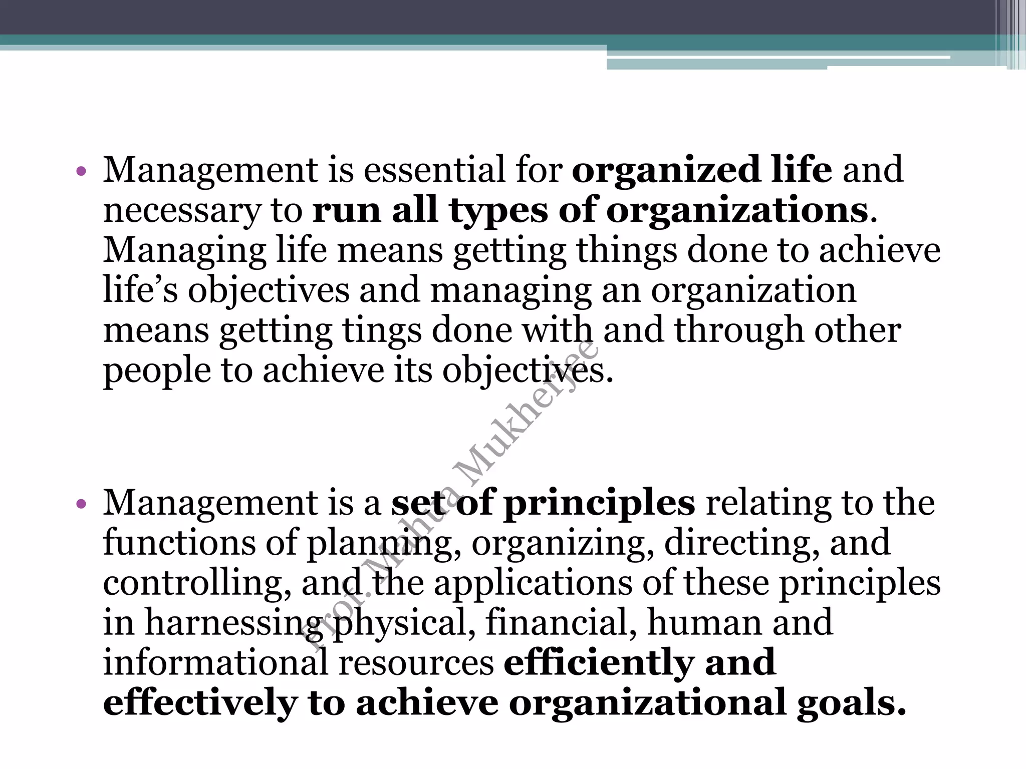 • Management is essential for organized life and
necessary to run all types of organizations.
Managing life means getting things done to achieve
life’s objectives and managing an organization
means getting tings done with and through other
people to achieve its objectives.
• Management is a set of principles relating to the
functions of planning, organizing, directing, and
controlling, and the applications of these principles
in harnessing physical, financial, human and
informational resources efficiently and
effectively to achieve organizational goals.
 