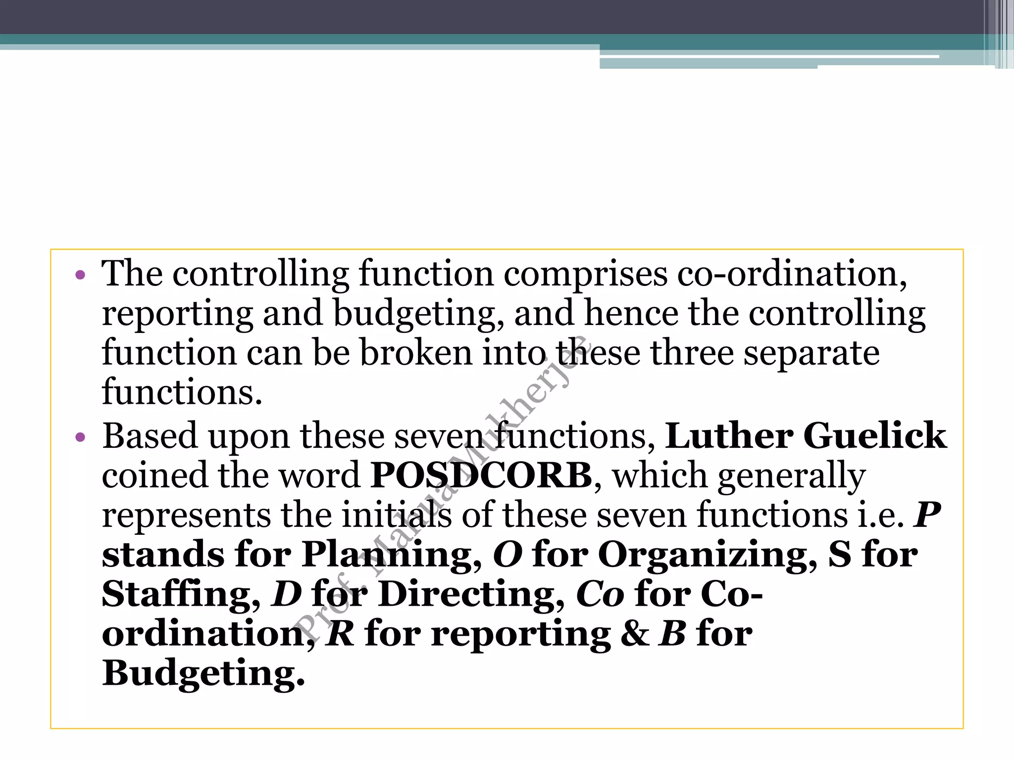 • The controlling function comprises co-ordination,
reporting and budgeting, and hence the controlling
function can be broken into these three separate
functions.
• Based upon these seven functions, Luther Guelick
coined the word POSDCORB, which generally
represents the initials of these seven functions i.e. P
stands for Planning, O for Organizing, S for
Staffing, D for Directing, Co for Co-
ordination, R for reporting & B for
Budgeting.
 