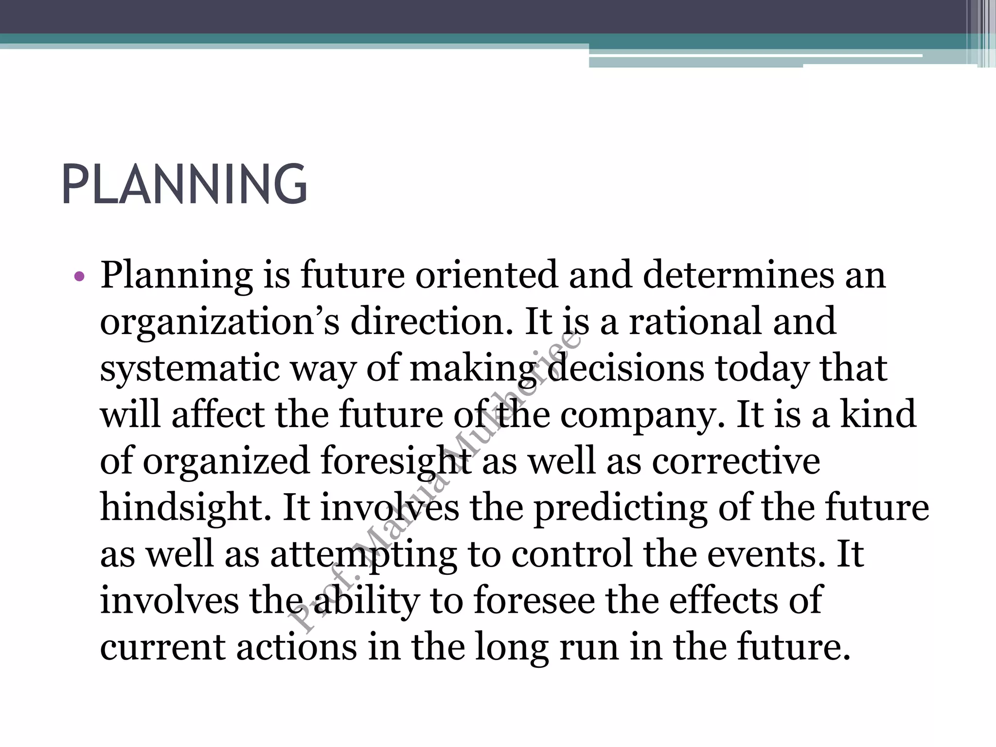 PLANNING
• Planning is future oriented and determines an
organization’s direction. It is a rational and
systematic way of making decisions today that
will affect the future of the company. It is a kind
of organized foresight as well as corrective
hindsight. It involves the predicting of the future
as well as attempting to control the events. It
involves the ability to foresee the effects of
current actions in the long run in the future.
 