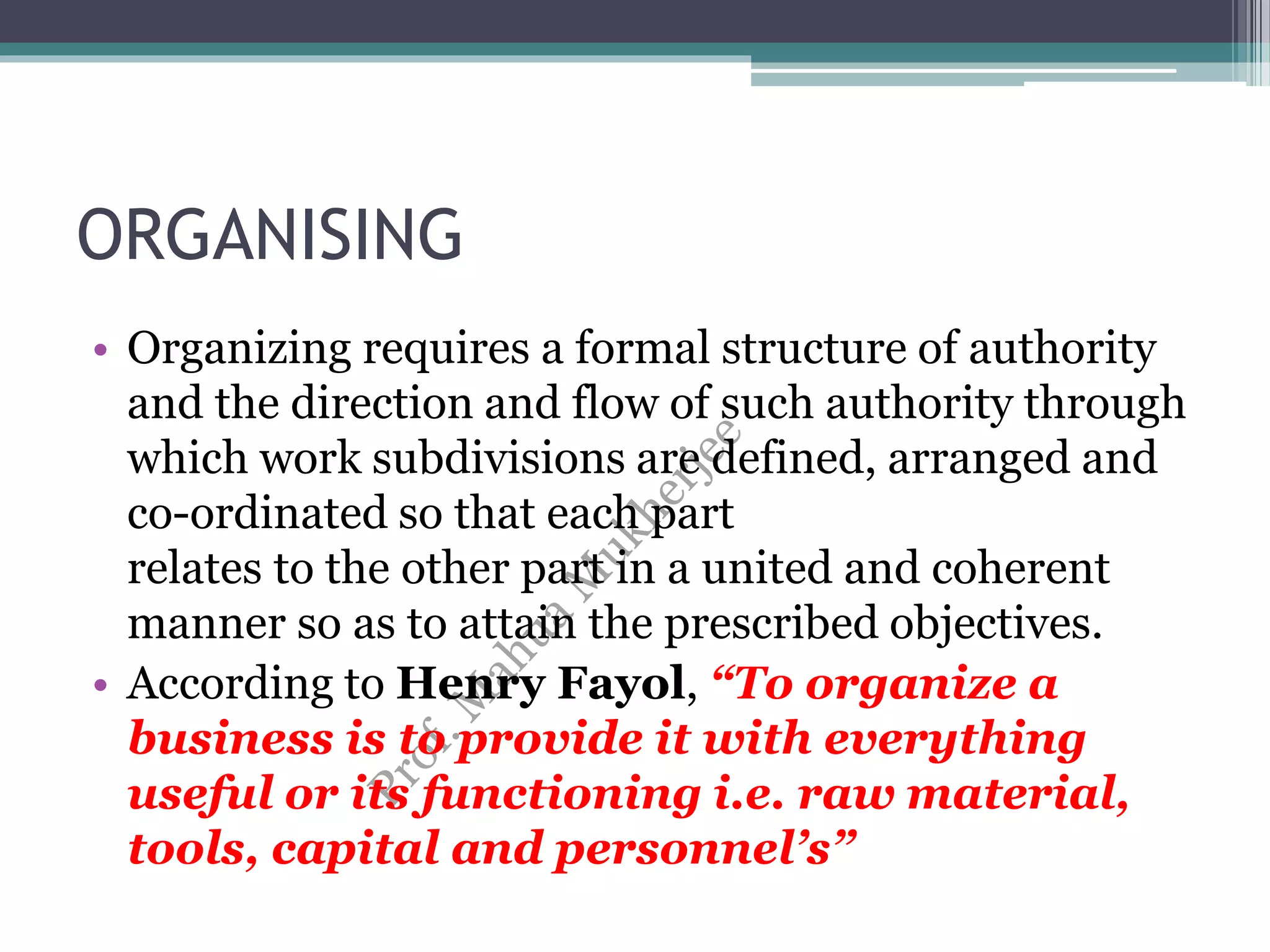 ORGANISING
• Organizing requires a formal structure of authority
and the direction and flow of such authority through
which work subdivisions are defined, arranged and
co-ordinated so that each part
relates to the other part in a united and coherent
manner so as to attain the prescribed objectives.
• According to Henry Fayol, “To organize a
business is to provide it with everything
useful or its functioning i.e. raw material,
tools, capital and personnel’s”
 