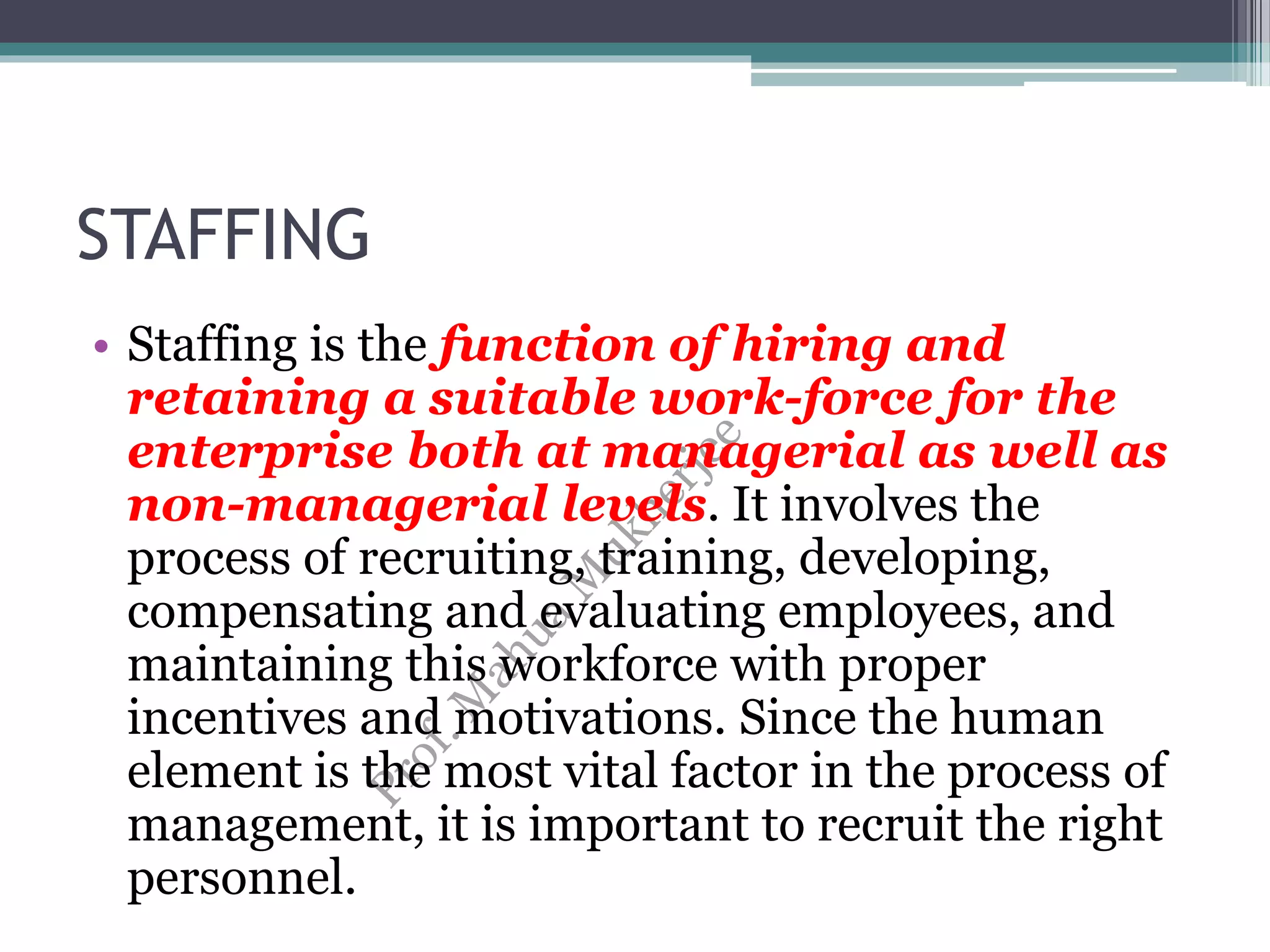 STAFFING
• Staffing is the function of hiring and
retaining a suitable work-force for the
enterprise both at managerial as well as
non-managerial levels. It involves the
process of recruiting, training, developing,
compensating and evaluating employees, and
maintaining this workforce with proper
incentives and motivations. Since the human
element is the most vital factor in the process of
management, it is important to recruit the right
personnel.
 