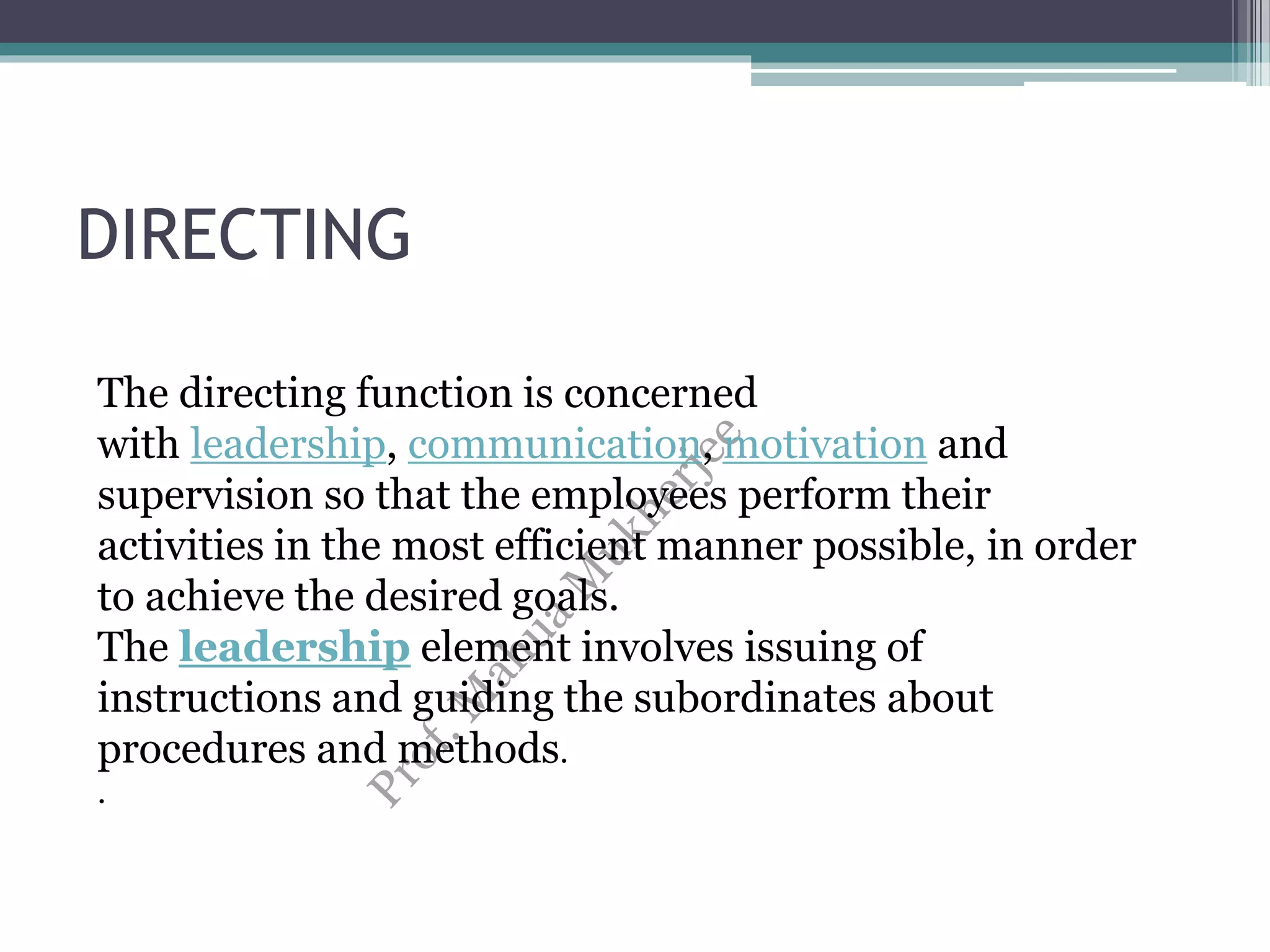 DIRECTING
The directing function is concerned
with leadership, communication, motivation and
supervision so that the employees perform their
activities in the most efficient manner possible, in order
to achieve the desired goals.
The leadership element involves issuing of
instructions and guiding the subordinates about
procedures and methods.
.
 