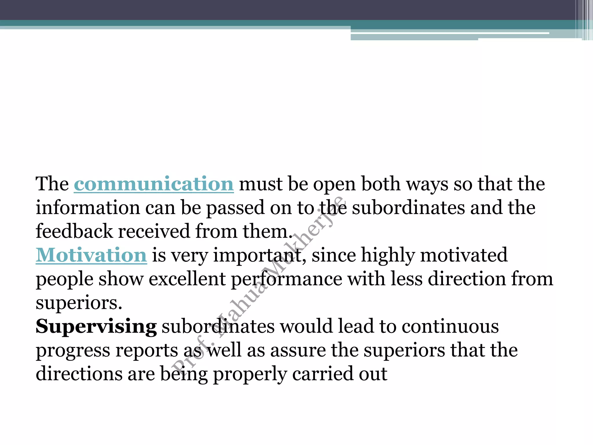 The communication must be open both ways so that the
information can be passed on to the subordinates and the
feedback received from them.
Motivation is very important, since highly motivated
people show excellent performance with less direction from
superiors.
Supervising subordinates would lead to continuous
progress reports as well as assure the superiors that the
directions are being properly carried out
 