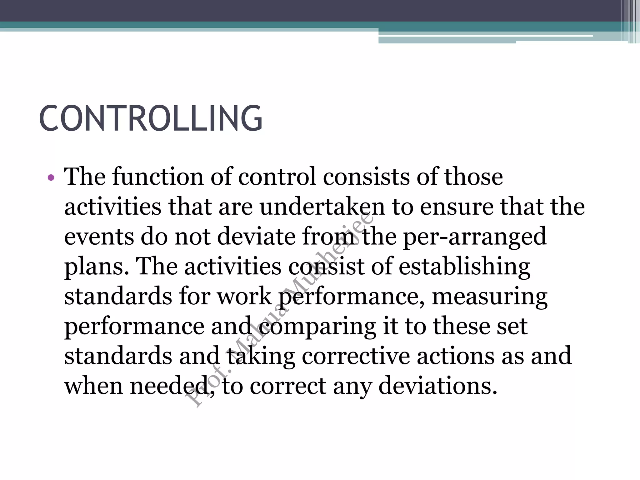CONTROLLING
• The function of control consists of those
activities that are undertaken to ensure that the
events do not deviate from the per-arranged
plans. The activities consist of establishing
standards for work performance, measuring
performance and comparing it to these set
standards and taking corrective actions as and
when needed, to correct any deviations.
 