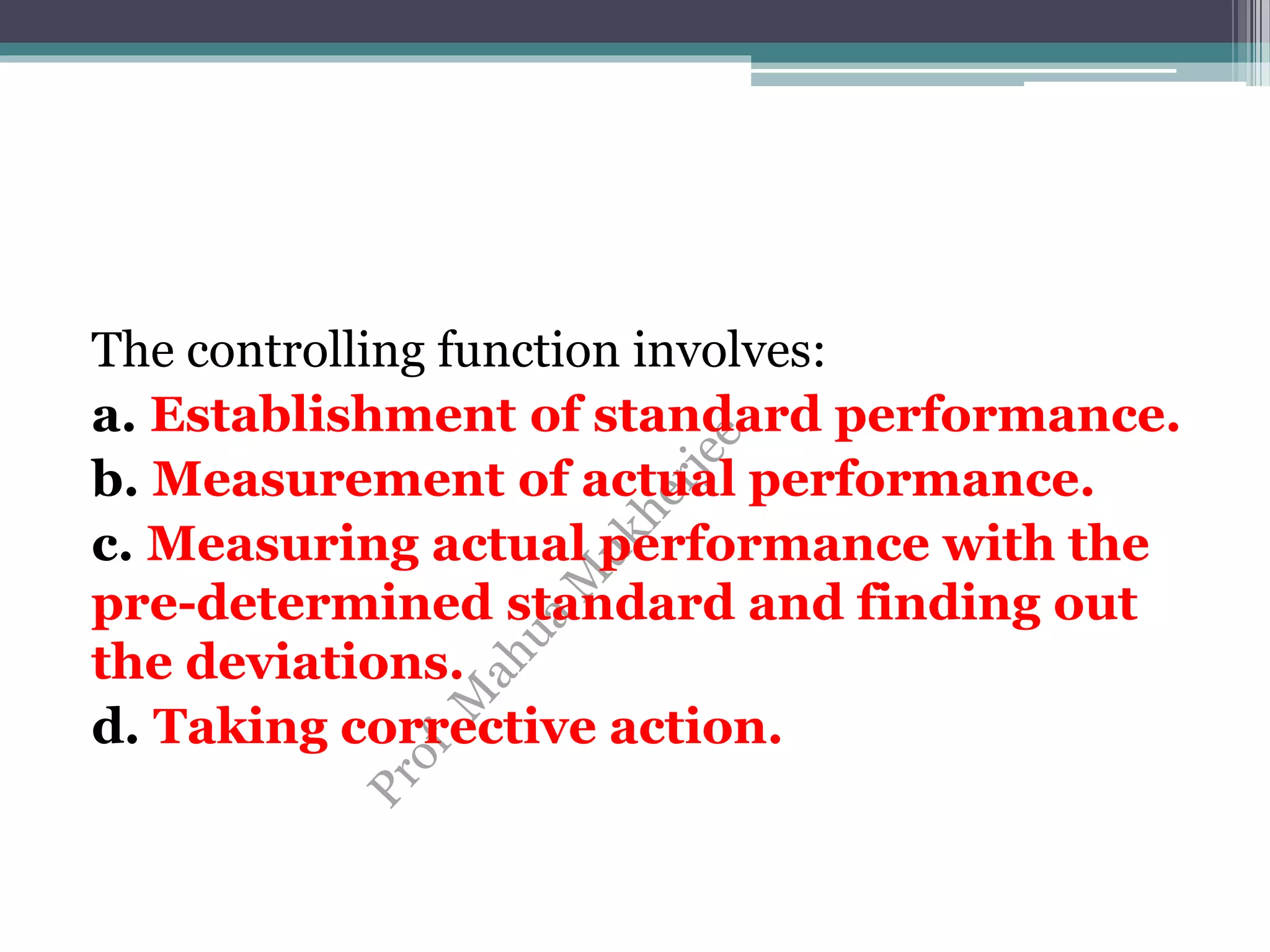 The controlling function involves:
a. Establishment of standard performance.
b. Measurement of actual performance.
c. Measuring actual performance with the
pre-determined standard and finding out
the deviations.
d. Taking corrective action.
 