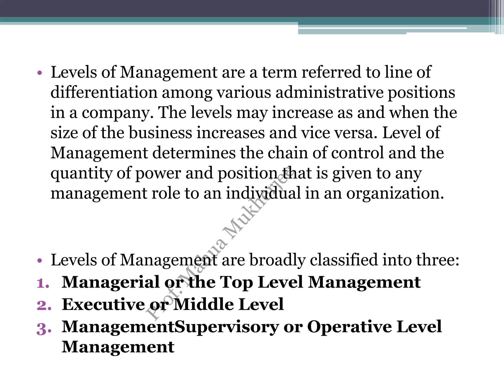 • Levels of Management are a term referred to line of
differentiation among various administrative positions
in a company. The levels may increase as and when the
size of the business increases and vice versa. Level of
Management determines the chain of control and the
quantity of power and position that is given to any
management role to an individual in an organization.
• Levels of Management are broadly classified into three:
1. Managerial or the Top Level Management
2. Executive or Middle Level
3. ManagementSupervisory or Operative Level
Management
 