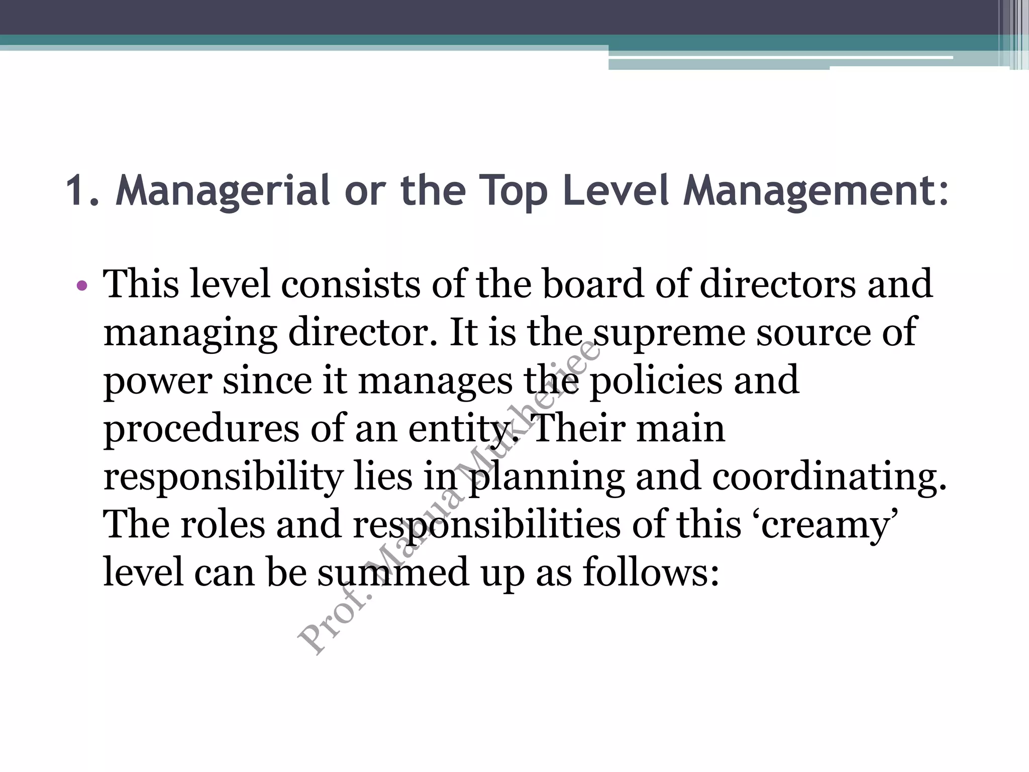1. Managerial or the Top Level Management:
• This level consists of the board of directors and
managing director. It is the supreme source of
power since it manages the policies and
procedures of an entity. Their main
responsibility lies in planning and coordinating.
The roles and responsibilities of this ‘creamy’
level can be summed up as follows:
 
