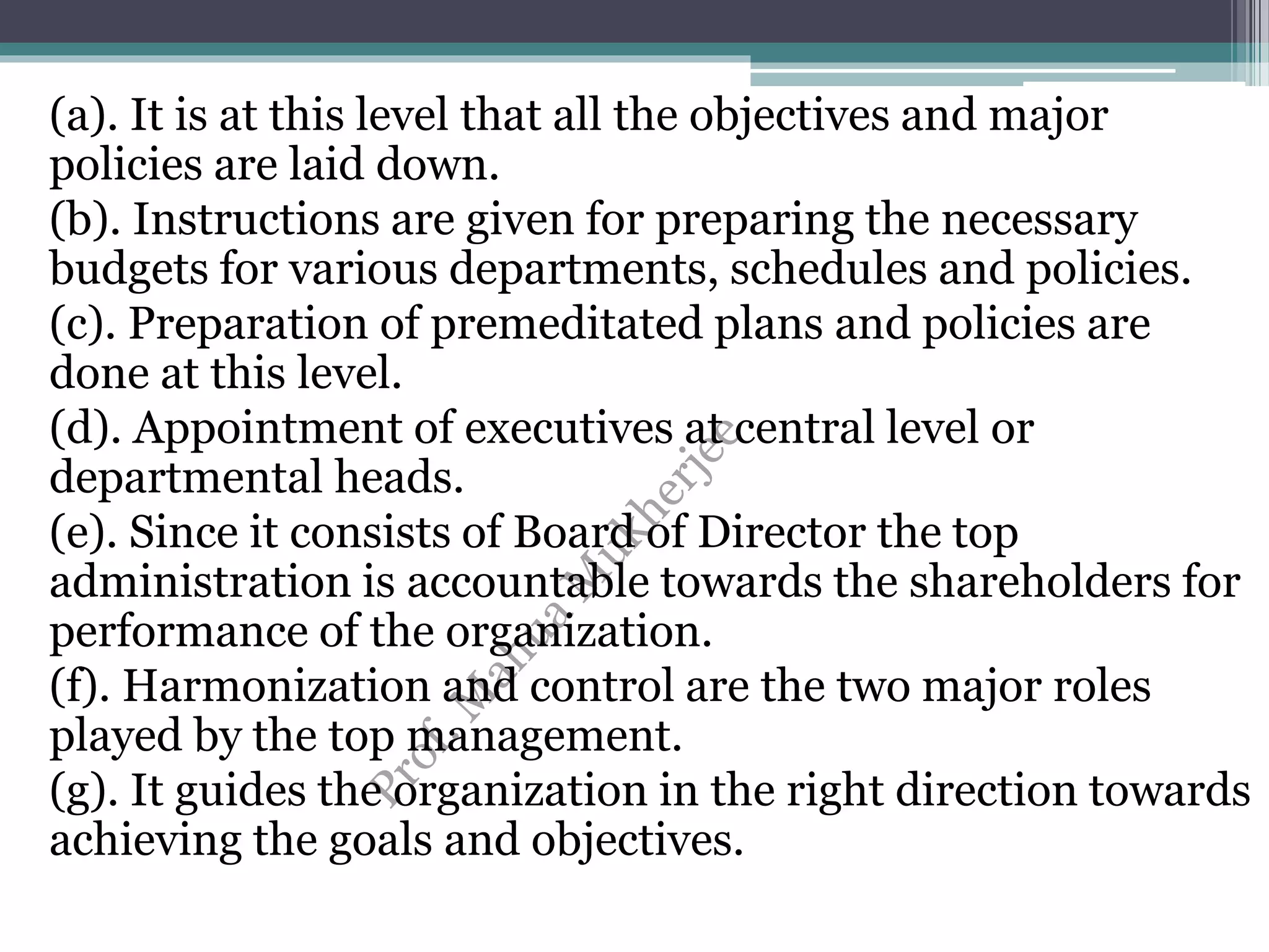(a). It is at this level that all the objectives and major
policies are laid down.
(b). Instructions are given for preparing the necessary
budgets for various departments, schedules and policies.
(c). Preparation of premeditated plans and policies are
done at this level.
(d). Appointment of executives at central level or
departmental heads.
(e). Since it consists of Board of Director the top
administration is accountable towards the shareholders for
performance of the organization.
(f). Harmonization and control are the two major roles
played by the top management.
(g). It guides the organization in the right direction towards
achieving the goals and objectives.
 