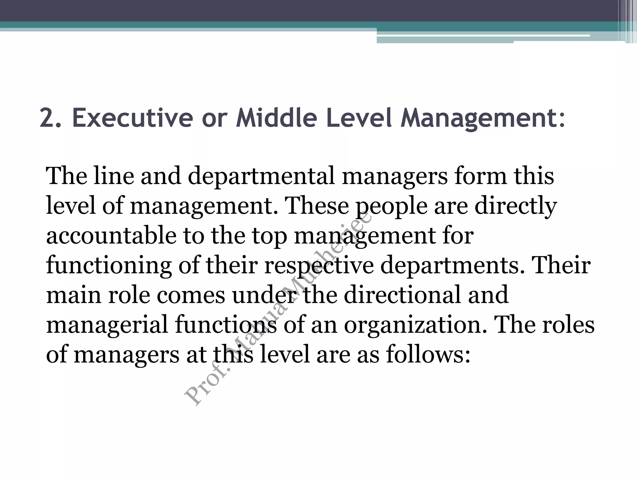 2. Executive or Middle Level Management:
The line and departmental managers form this
level of management. These people are directly
accountable to the top management for
functioning of their respective departments. Their
main role comes under the directional and
managerial functions of an organization. The roles
of managers at this level are as follows:
 