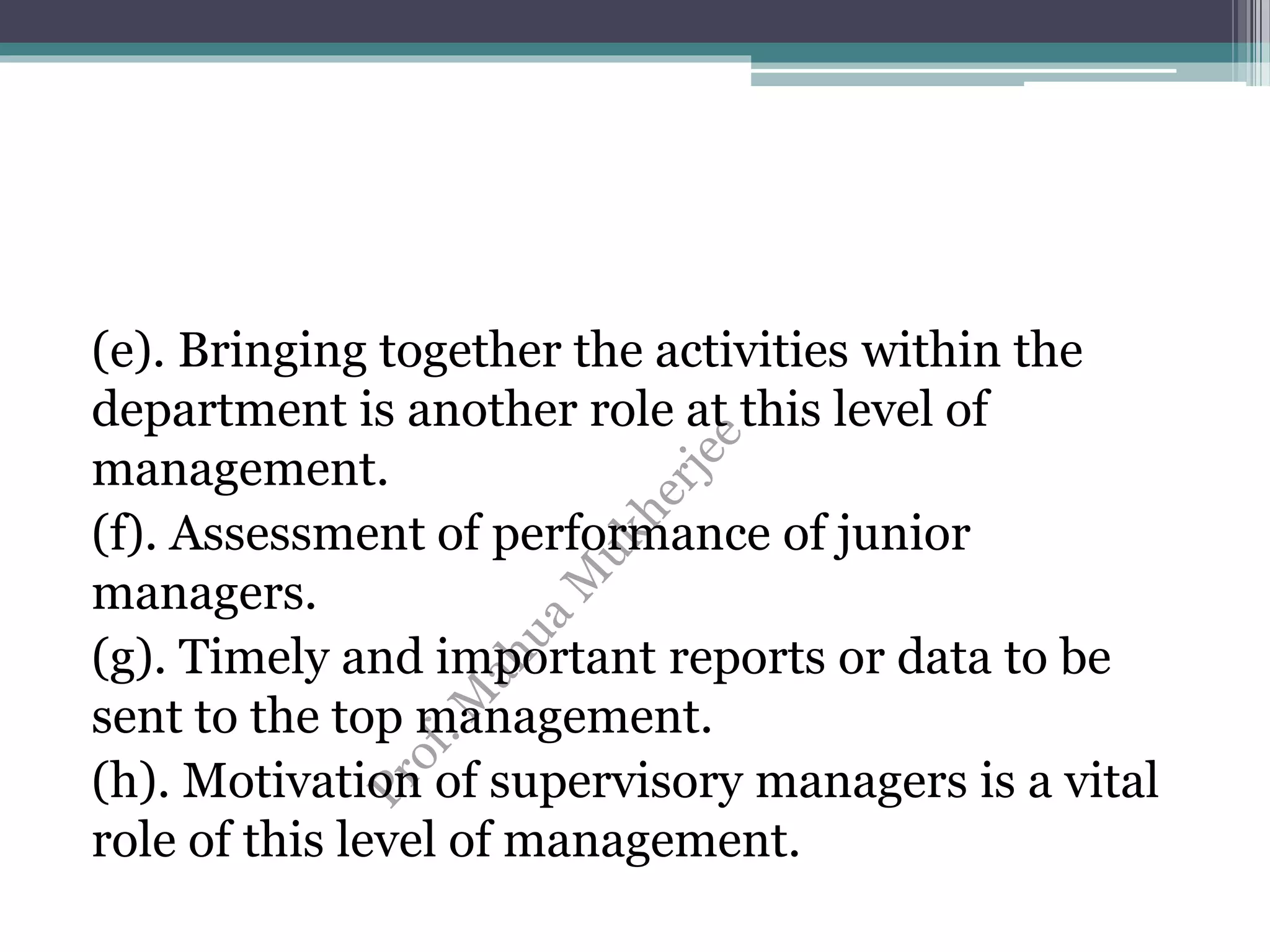 (e). Bringing together the activities within the
department is another role at this level of
management.
(f). Assessment of performance of junior
managers.
(g). Timely and important reports or data to be
sent to the top management.
(h). Motivation of supervisory managers is a vital
role of this level of management.
 