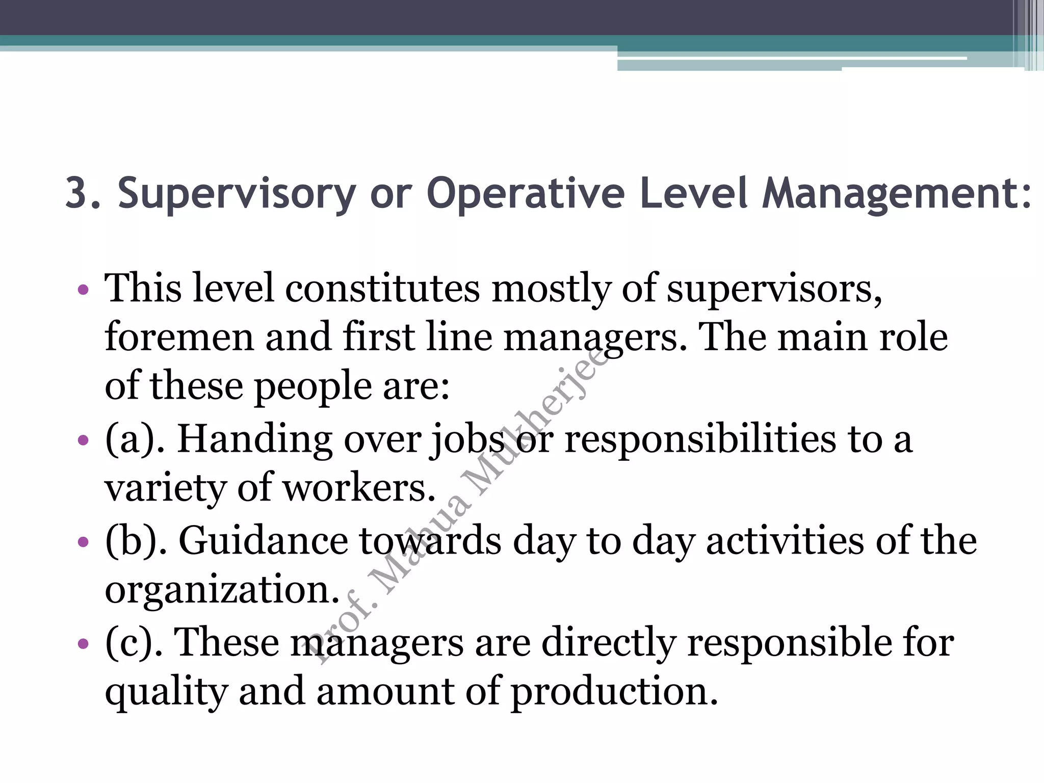 3. Supervisory or Operative Level Management:
• This level constitutes mostly of supervisors,
foremen and first line managers. The main role
of these people are:
• (a). Handing over jobs or responsibilities to a
variety of workers.
• (b). Guidance towards day to day activities of the
organization.
• (c). These managers are directly responsible for
quality and amount of production.
 