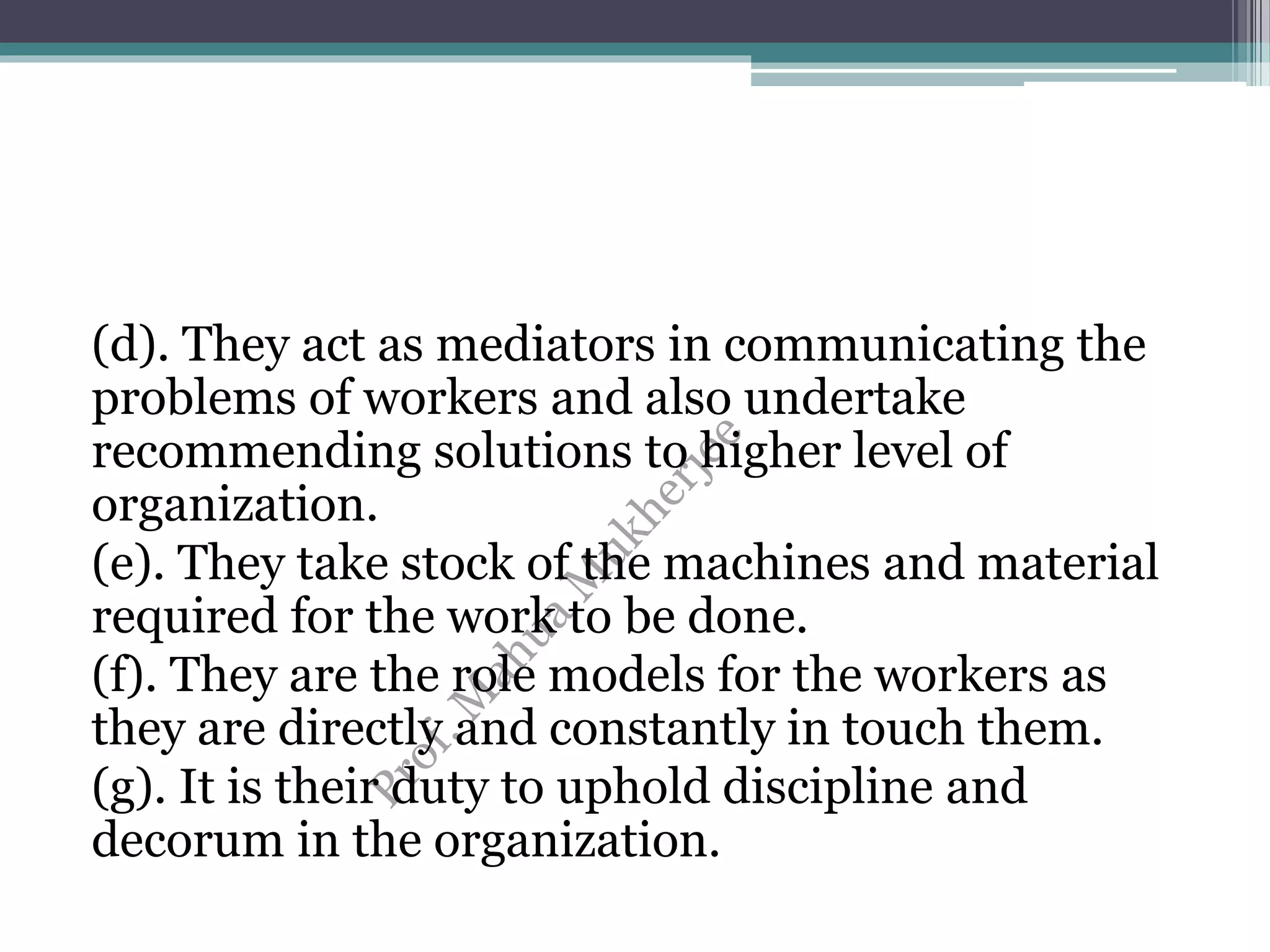 (d). They act as mediators in communicating the
problems of workers and also undertake
recommending solutions to higher level of
organization.
(e). They take stock of the machines and material
required for the work to be done.
(f). They are the role models for the workers as
they are directly and constantly in touch them.
(g). It is their duty to uphold discipline and
decorum in the organization.
 