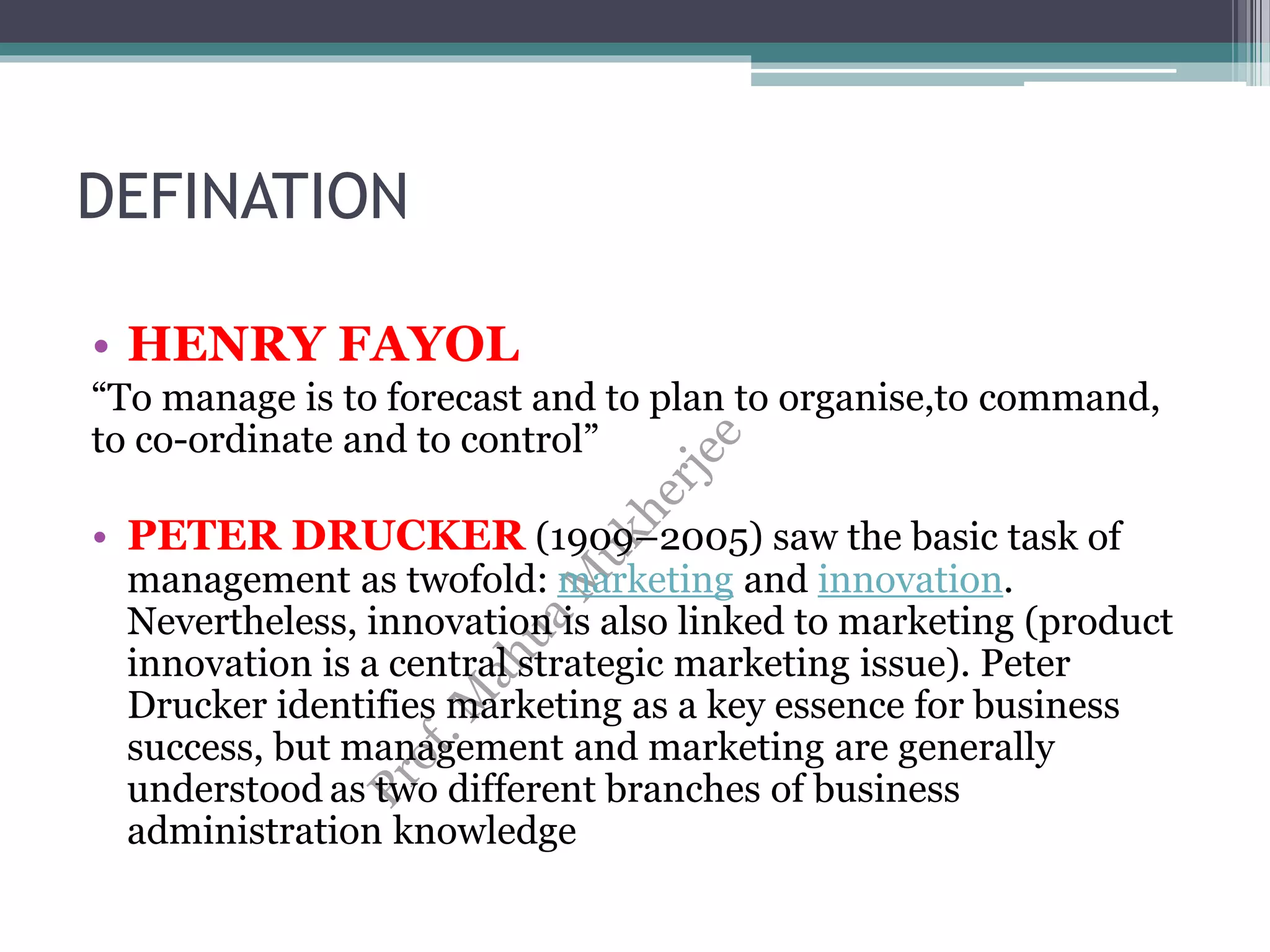 DEFINATION
• HENRY FAYOL
“To manage is to forecast and to plan to organise,to command,
to co-ordinate and to control”
• PETER DRUCKER (1909–2005) saw the basic task of
management as twofold: marketing and innovation.
Nevertheless, innovation is also linked to marketing (product
innovation is a central strategic marketing issue). Peter
Drucker identifies marketing as a key essence for business
success, but management and marketing are generally
understood as two different branches of business
administration knowledge
 