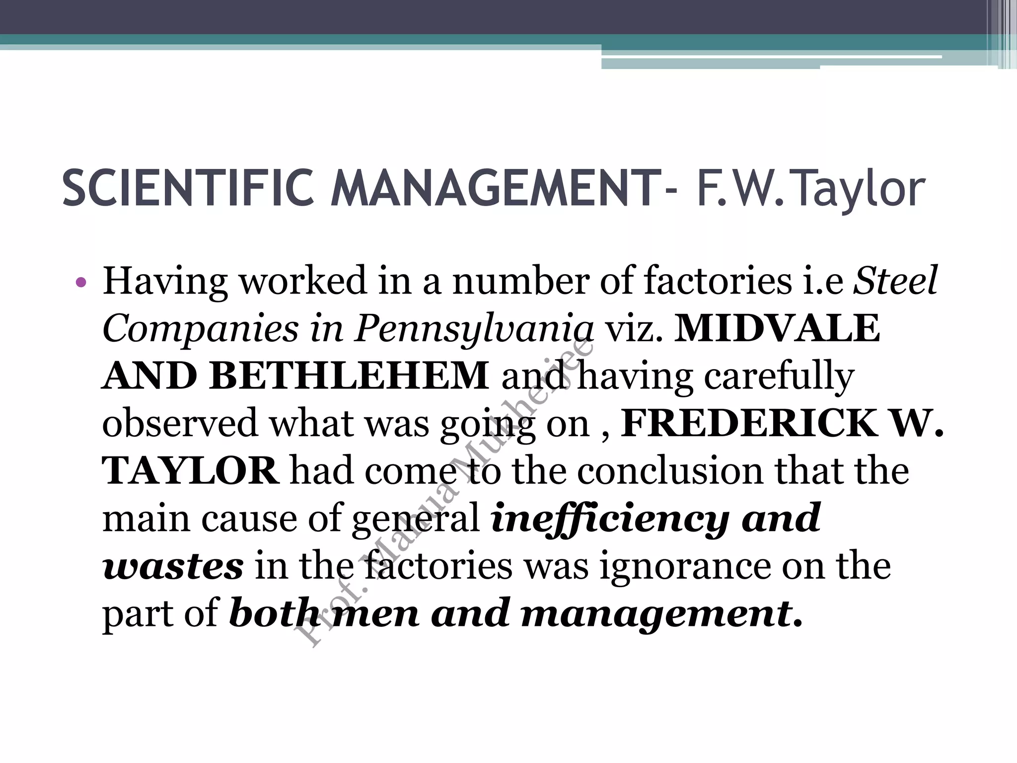 SCIENTIFIC MANAGEMENT- F.W.Taylor
• Having worked in a number of factories i.e Steel
Companies in Pennsylvania viz. MIDVALE
AND BETHLEHEM and having carefully
observed what was going on , FREDERICK W.
TAYLOR had come to the conclusion that the
main cause of general inefficiency and
wastes in the factories was ignorance on the
part of both men and management.
 