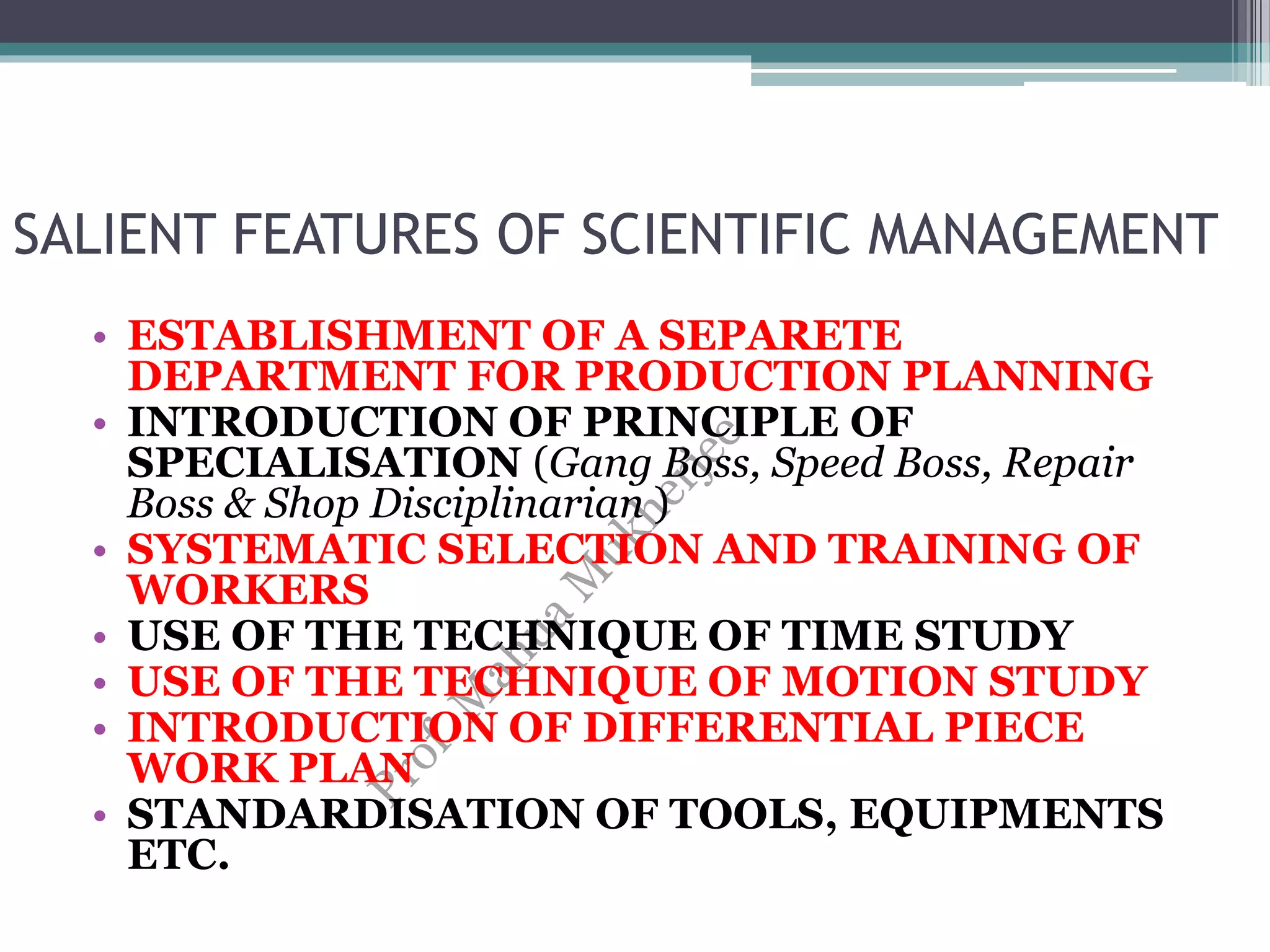 SALIENT FEATURES OF SCIENTIFIC MANAGEMENT
• ESTABLISHMENT OF A SEPARETE
DEPARTMENT FOR PRODUCTION PLANNING
• INTRODUCTION OF PRINCIPLE OF
SPECIALISATION (Gang Boss, Speed Boss, Repair
Boss & Shop Disciplinarian )
• SYSTEMATIC SELECTION AND TRAINING OF
WORKERS
• USE OF THE TECHNIQUE OF TIME STUDY
• USE OF THE TECHNIQUE OF MOTION STUDY
• INTRODUCTION OF DIFFERENTIAL PIECE
WORK PLAN
• STANDARDISATION OF TOOLS, EQUIPMENTS
ETC.
 