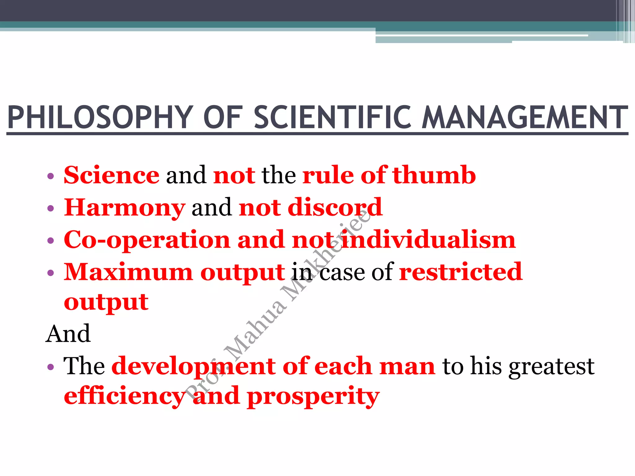PHILOSOPHY OF SCIENTIFIC MANAGEMENT
• Science and not the rule of thumb
• Harmony and not discord
• Co-operation and not individualism
• Maximum output in case of restricted
output
And
• The development of each man to his greatest
efficiency and prosperity
 