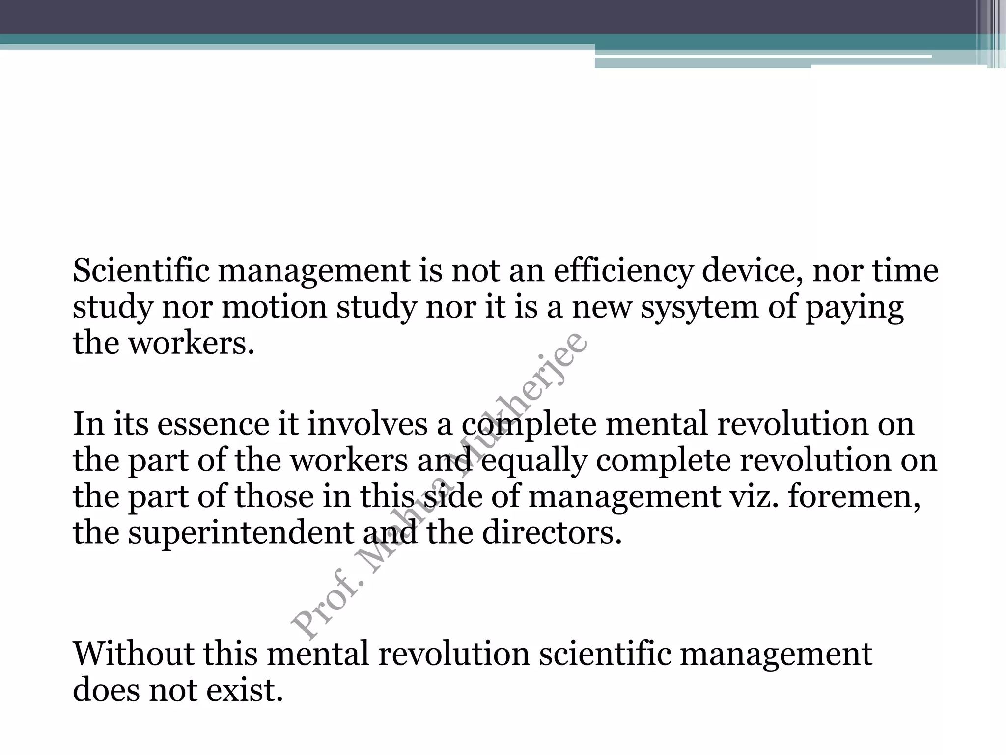 Scientific management is not an efficiency device, nor time
study nor motion study nor it is a new sysytem of paying
the workers.
In its essence it involves a complete mental revolution on
the part of the workers and equally complete revolution on
the part of those in this side of management viz. foremen,
the superintendent and the directors.
Without this mental revolution scientific management
does not exist.
 