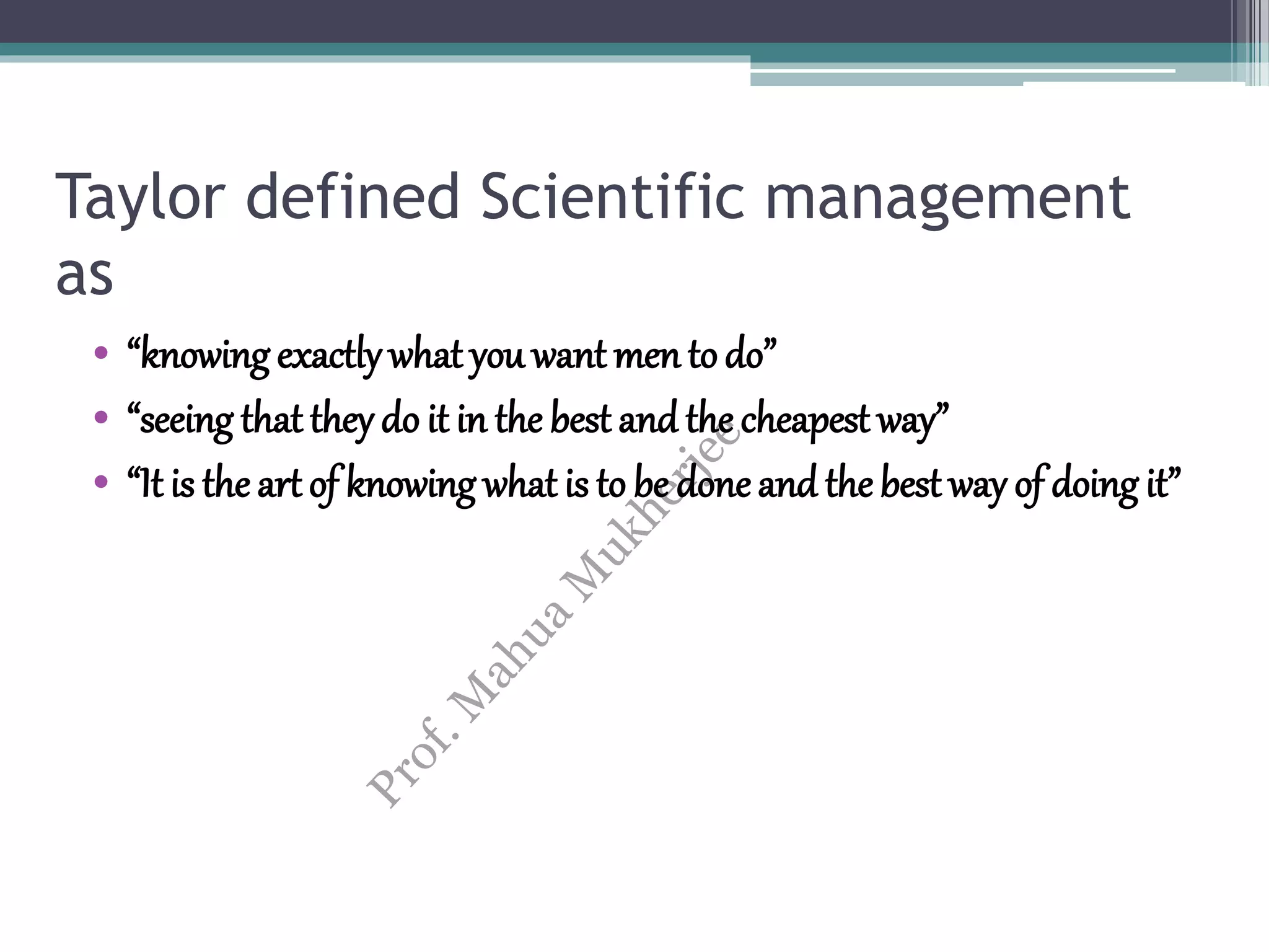 Taylor defined Scientific management
as
• “knowing exactly what you want men todo”
• “seeing that they do it in the best and the cheapest way”
• “It is the art of knowing what is to be doneand thebest way of doing it”
 