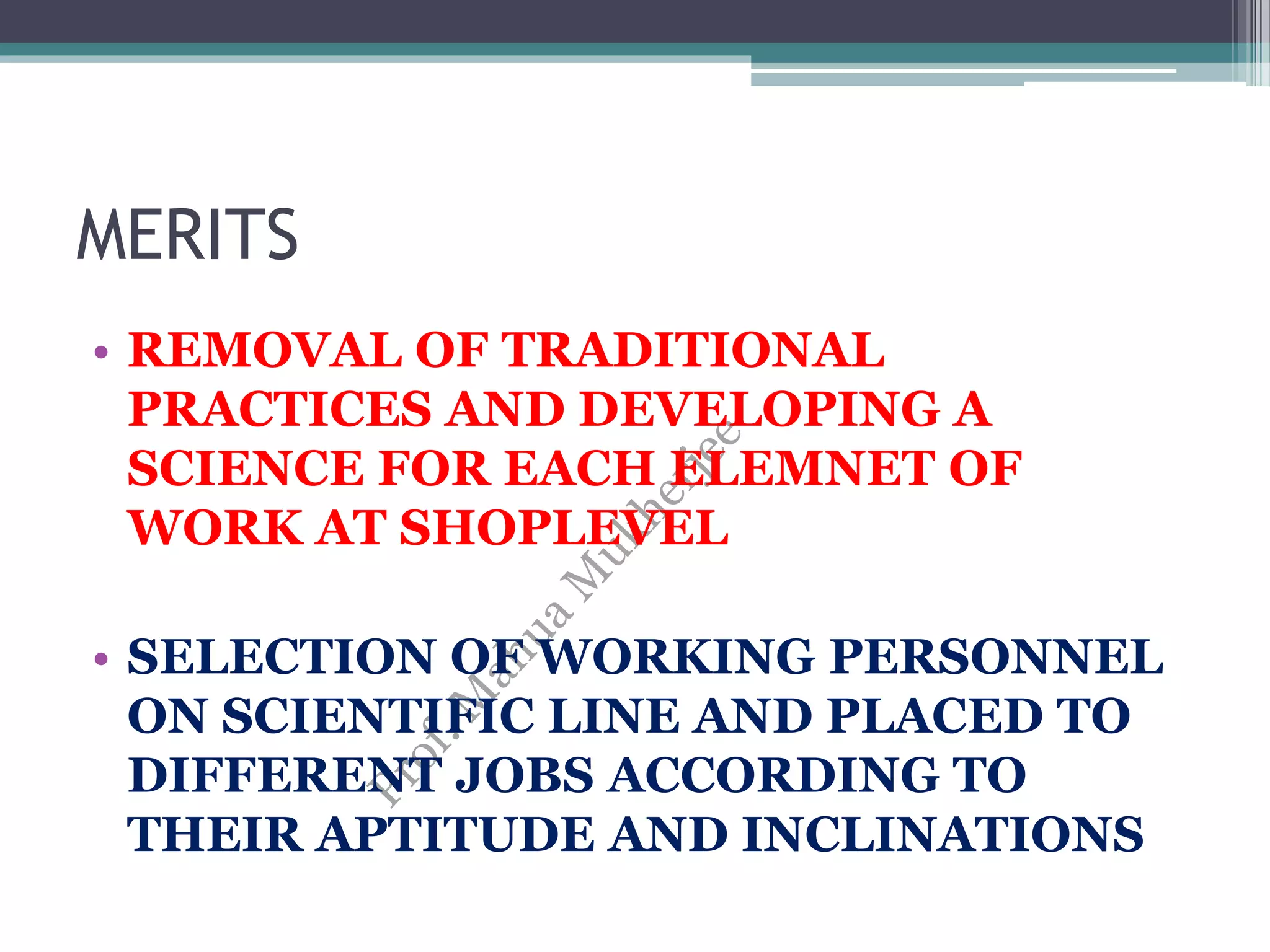 MERITS
• REMOVAL OF TRADITIONAL
PRACTICES AND DEVELOPING A
SCIENCE FOR EACH ELEMNET OF
WORK AT SHOPLEVEL
• SELECTION OF WORKING PERSONNEL
ON SCIENTIFIC LINE AND PLACED TO
DIFFERENT JOBS ACCORDING TO
THEIR APTITUDE AND INCLINATIONS
 