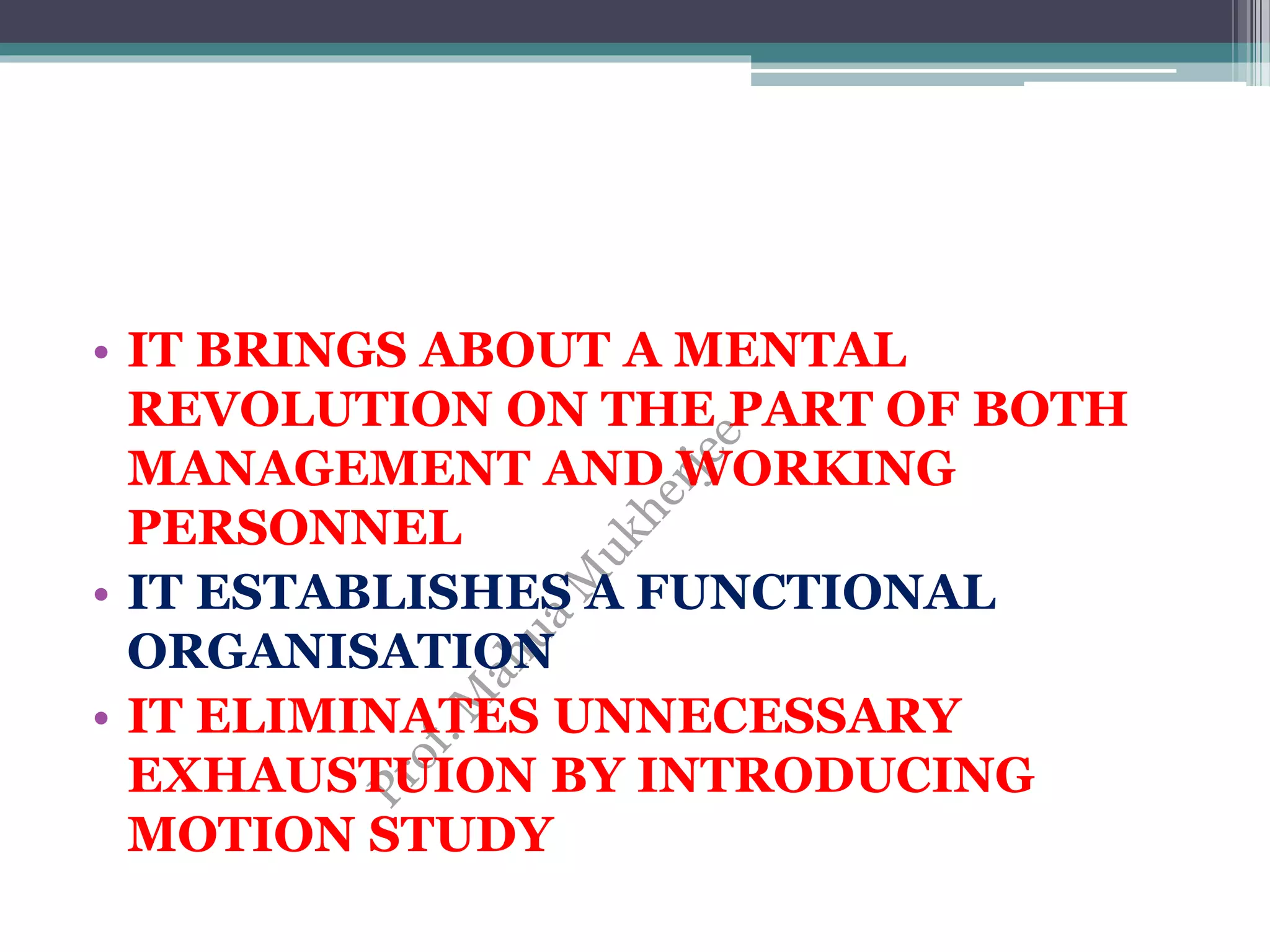 • IT BRINGS ABOUT A MENTAL
REVOLUTION ON THE PART OF BOTH
MANAGEMENT AND WORKING
PERSONNEL
• IT ESTABLISHES A FUNCTIONAL
ORGANISATION
• IT ELIMINATES UNNECESSARY
EXHAUSTUION BY INTRODUCING
MOTION STUDY
 
