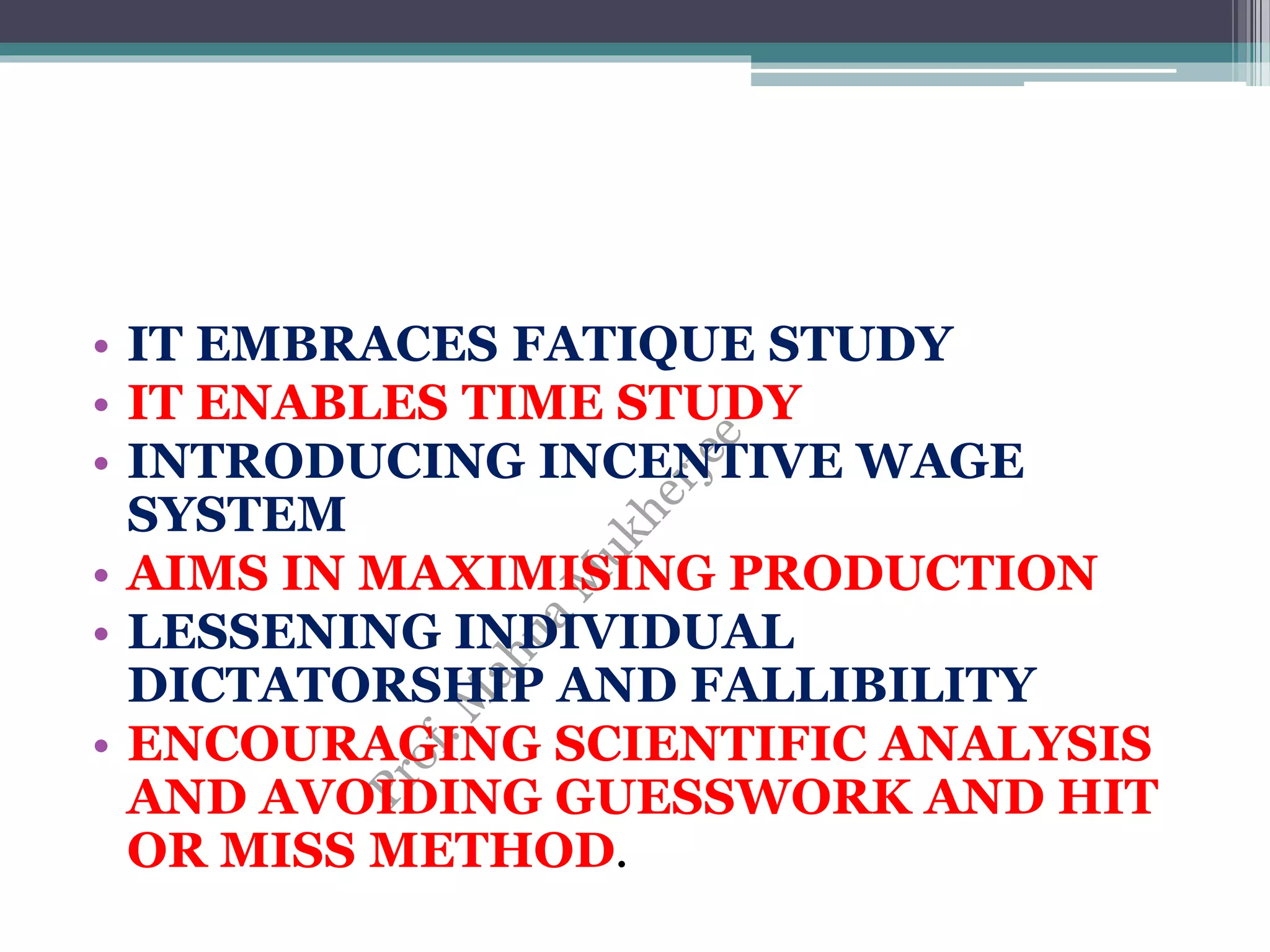 • IT EMBRACES FATIQUE STUDY
• IT ENABLES TIME STUDY
• INTRODUCING INCENTIVE WAGE
SYSTEM
• AIMS IN MAXIMISING PRODUCTION
• LESSENING INDIVIDUAL
DICTATORSHIP AND FALLIBILITY
• ENCOURAGING SCIENTIFIC ANALYSIS
AND AVOIDING GUESSWORK AND HIT
OR MISS METHOD.
 