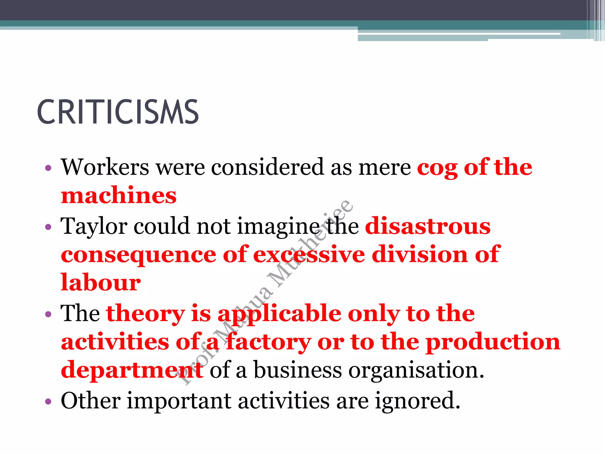 CRITICISMS
• Workers were considered as mere cog of the
machines
• Taylor could not imagine the disastrous
consequence of excessive division of
labour
• The theory is applicable only to the
activities of a factory or to the production
department of a business organisation.
• Other important activities are ignored.
 