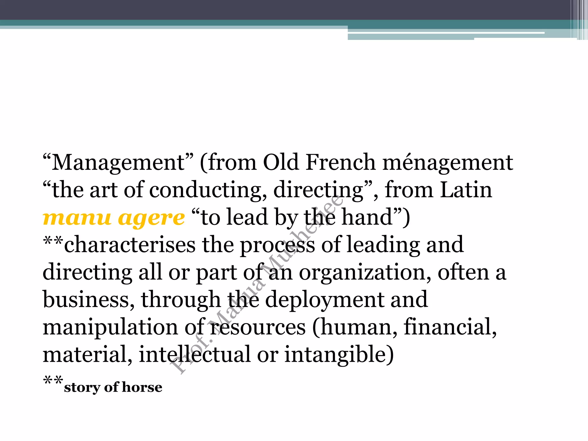 “Management” (from Old French ménagement
“the art of conducting, directing”, from Latin
manu agere “to lead by the hand”)
**characterises the process of leading and
directing all or part of an organization, often a
business, through the deployment and
manipulation of resources (human, financial,
material, intellectual or intangible)
**story of horse
 