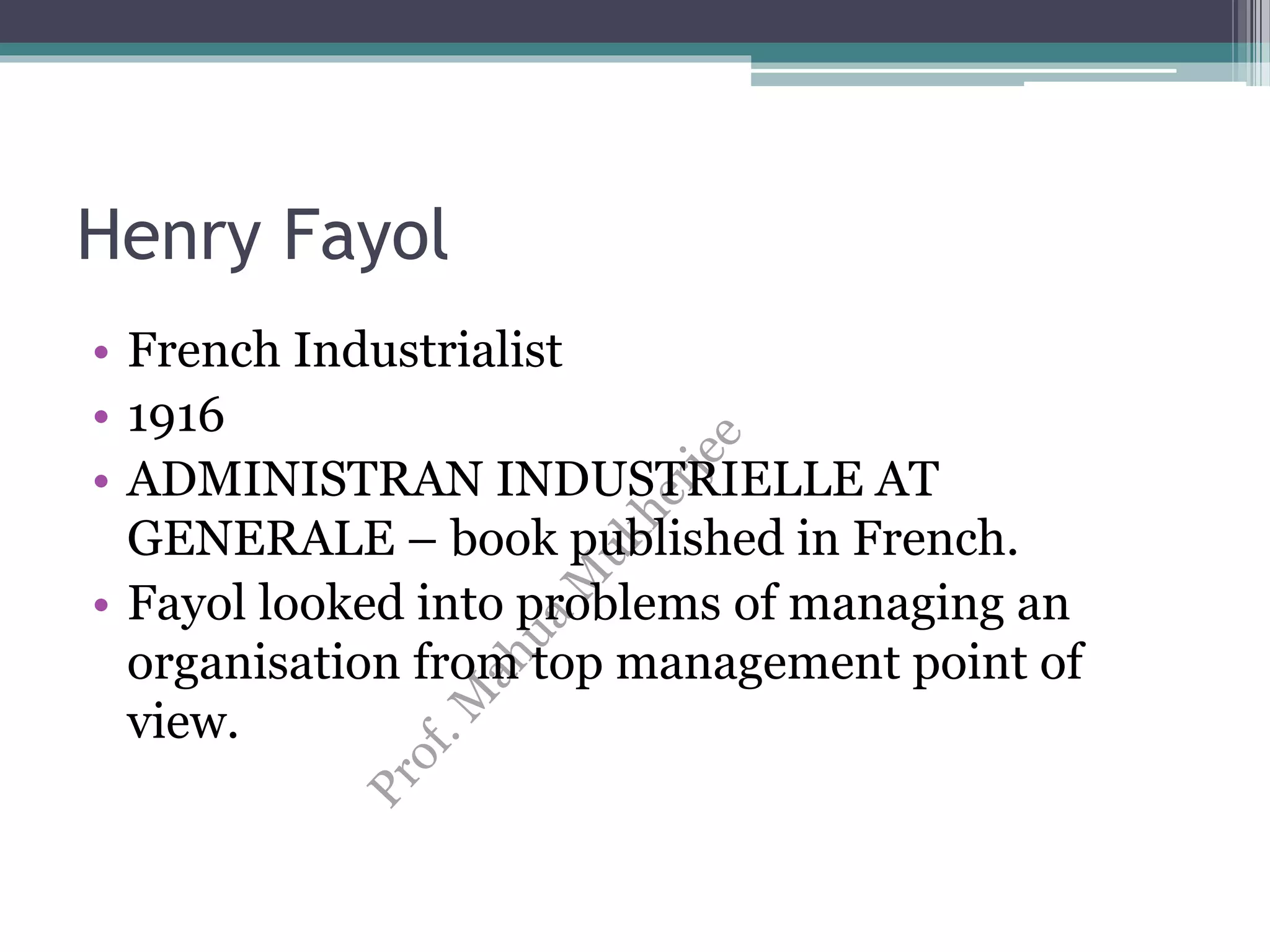 Henry Fayol
• French Industrialist
• 1916
• ADMINISTRAN INDUSTRIELLE AT
GENERALE – book published in French.
• Fayol looked into problems of managing an
organisation from top management point of
view.
 