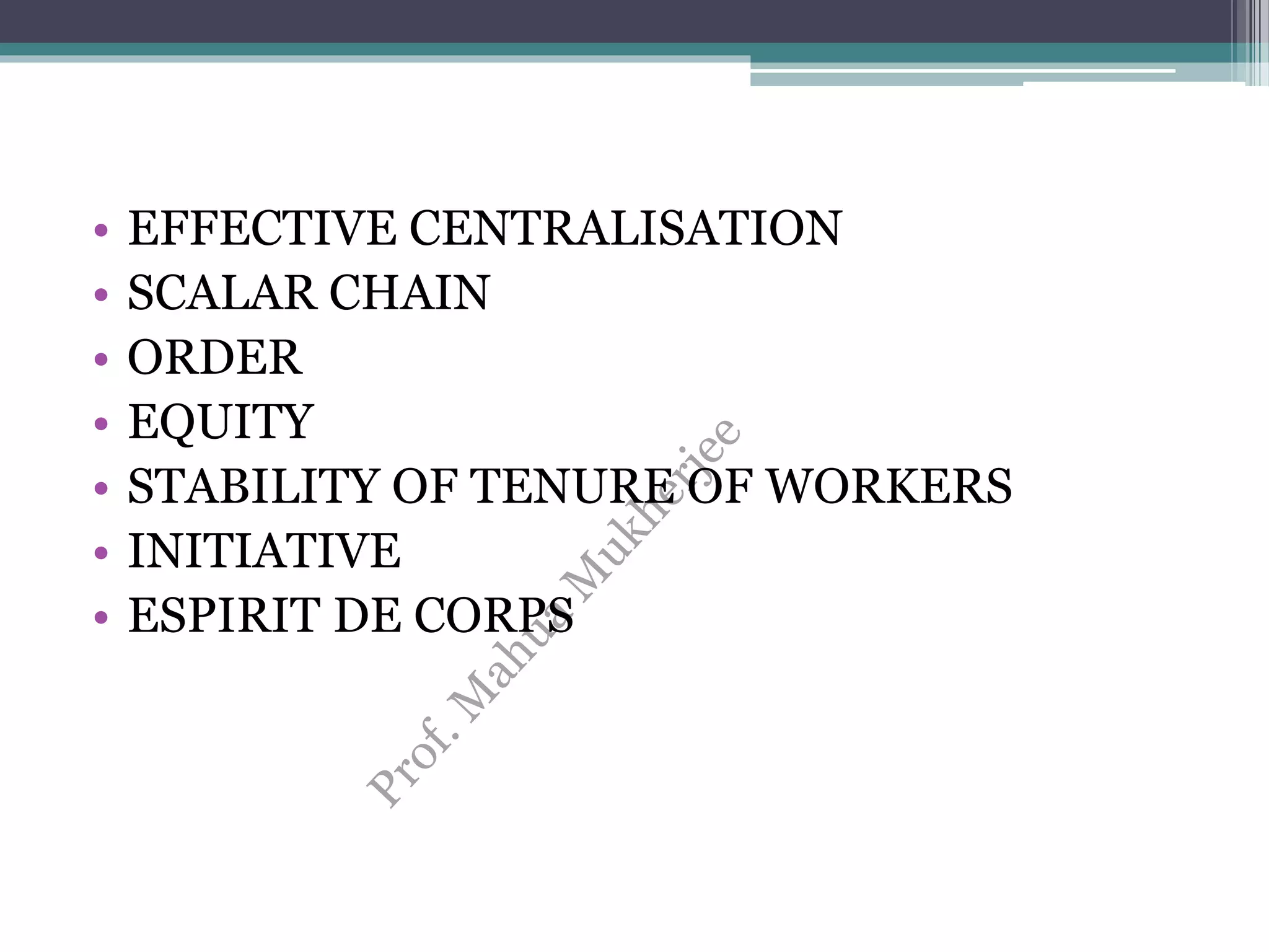 • EFFECTIVE CENTRALISATION
• SCALAR CHAIN
• ORDER
• EQUITY
• STABILITY OF TENURE OF WORKERS
• INITIATIVE
• ESPIRIT DE CORPS
 