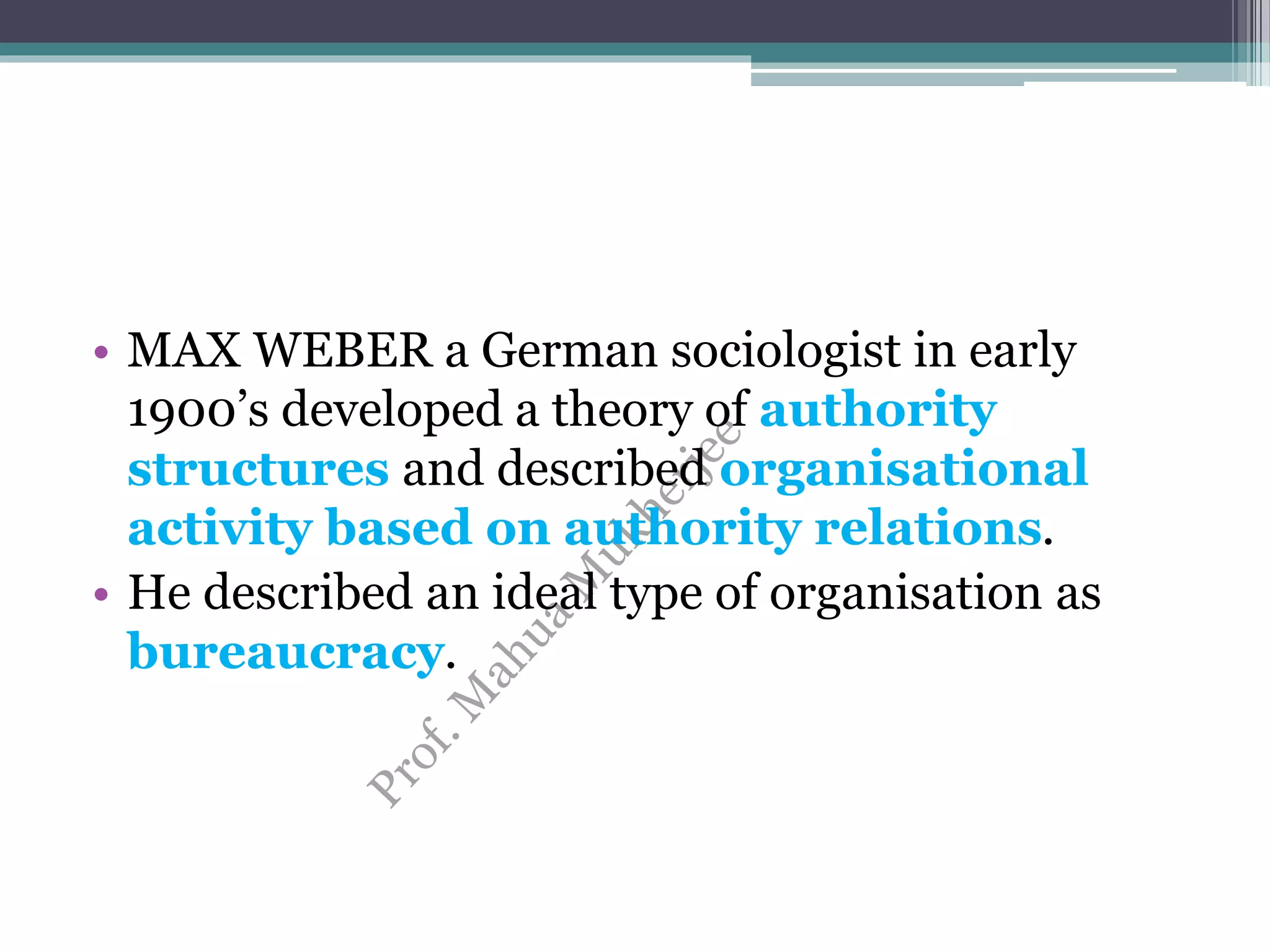 • MAX WEBER a German sociologist in early
1900’s developed a theory of authority
structures and described organisational
activity based on authority relations.
• He described an ideal type of organisation as
bureaucracy.
 