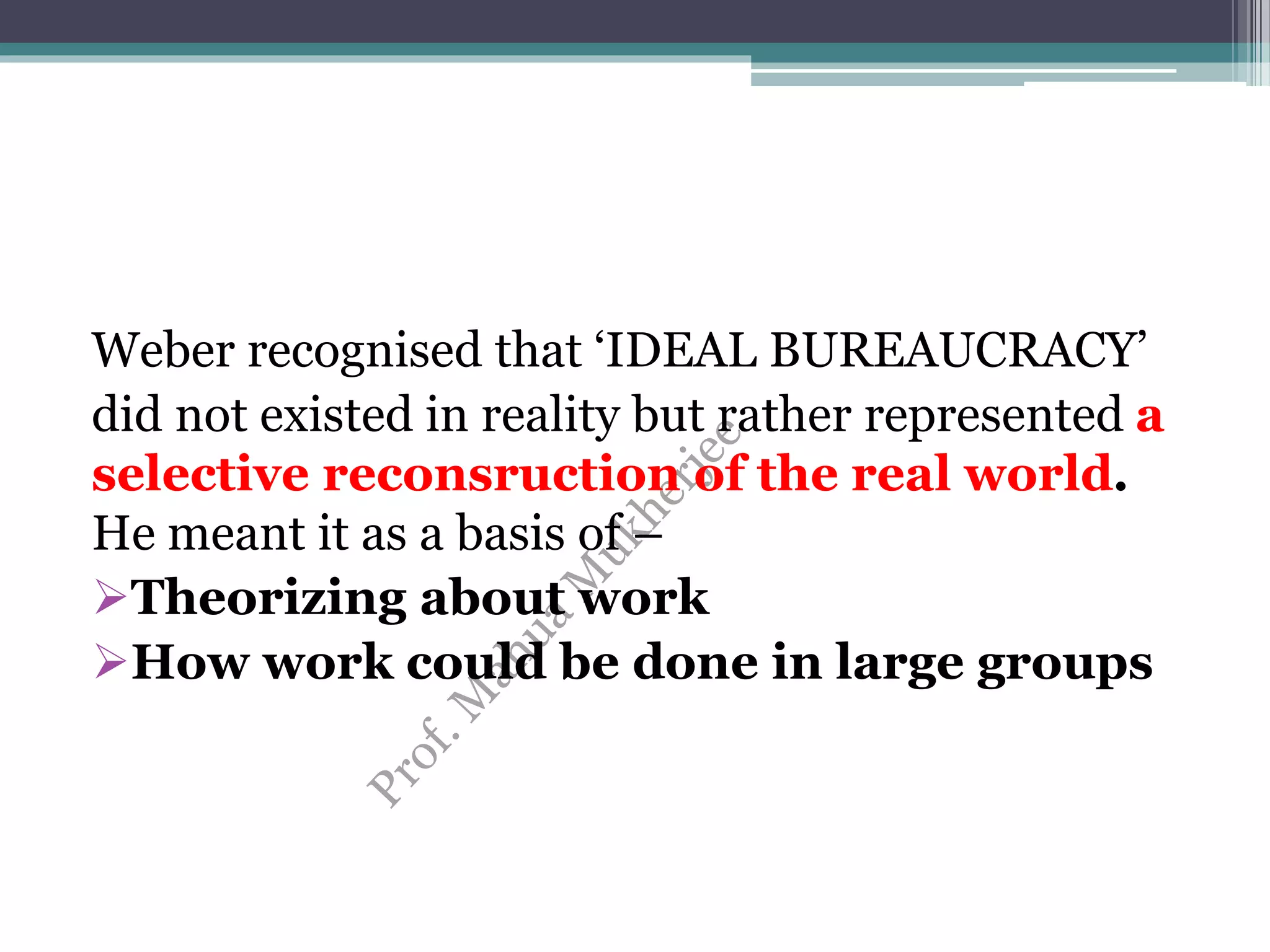 Weber recognised that ‘IDEAL BUREAUCRACY’
did not existed in reality but rather represented a
selective reconsruction of the real world.
He meant it as a basis of –
Theorizing about work
How work could be done in large groups
 