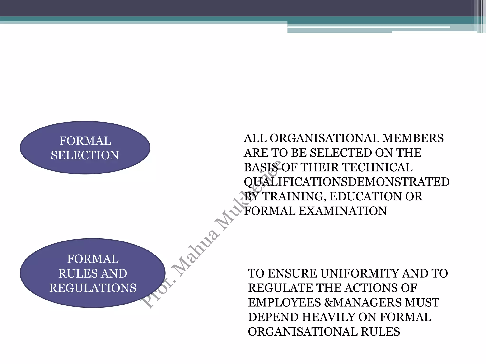 FORMAL
SELECTION
ALL ORGANISATIONAL MEMBERS
ARE TO BE SELECTED ON THE
BASIS OF THEIR TECHNICAL
QUALIFICATIONSDEMONSTRATED
BY TRAINING, EDUCATION OR
FORMAL EXAMINATION
FORMAL
RULES AND
REGULATIONS
TO ENSURE UNIFORMITY AND TO
REGULATE THE ACTIONS OF
EMPLOYEES &MANAGERS MUST
DEPEND HEAVILY ON FORMAL
ORGANISATIONAL RULES
 