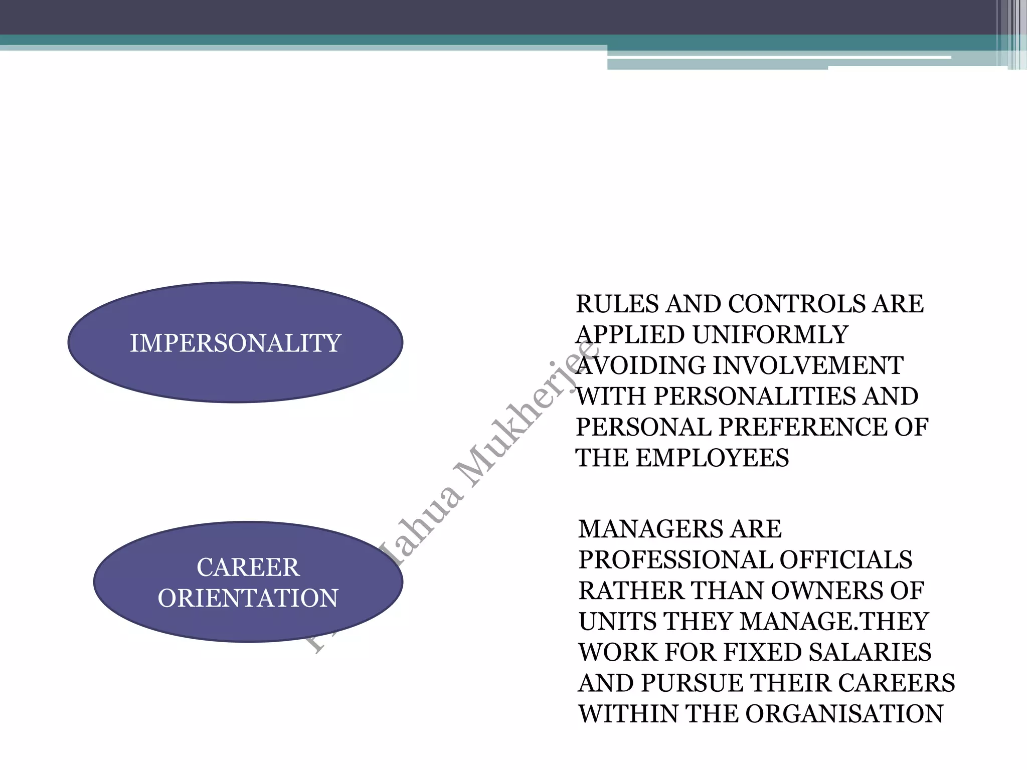 IMPERSONALITY
CAREER
ORIENTATION
RULES AND CONTROLS ARE
APPLIED UNIFORMLY
AVOIDING INVOLVEMENT
WITH PERSONALITIES AND
PERSONAL PREFERENCE OF
THE EMPLOYEES
MANAGERS ARE
PROFESSIONAL OFFICIALS
RATHER THAN OWNERS OF
UNITS THEY MANAGE.THEY
WORK FOR FIXED SALARIES
AND PURSUE THEIR CAREERS
WITHIN THE ORGANISATION
 
