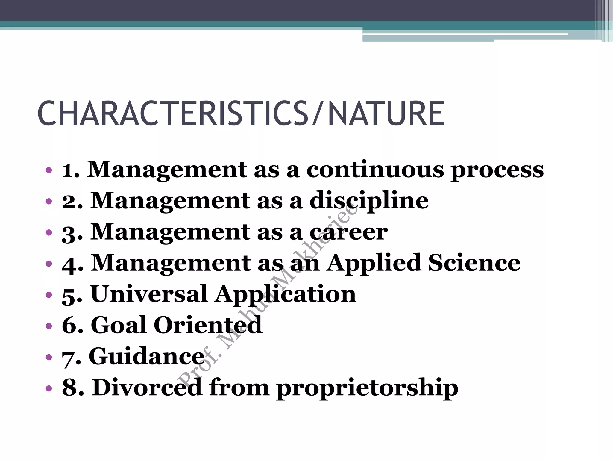 CHARACTERISTICS/NATURE
• 1. Management as a continuous process
• 2. Management as a discipline
• 3. Management as a career
• 4. Management as an Applied Science
• 5. Universal Application
• 6. Goal Oriented
• 7. Guidance
• 8. Divorced from proprietorship
 